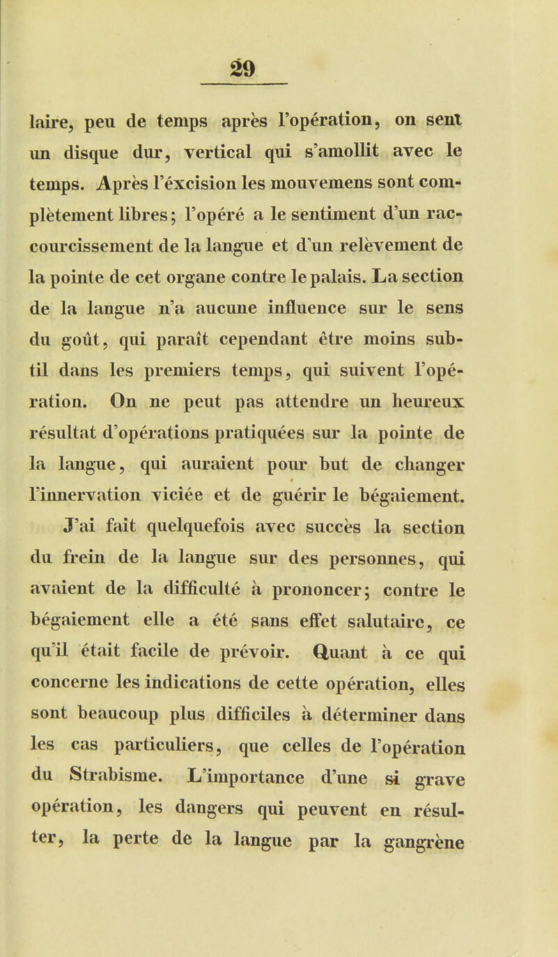 ^9 laire, peu de temps apres I'operation, on sent un disque dur, vertical qui s'amollit avec le temps. Apres I'excision les mouvemens sont com- pletement libres; I'opere a le sentiment d'un rac- coiircissement de la langue et d'lin relevement de la pointe de cet organe contre lepalais. La section de la langue n'a aucune influence sur le sens du gout, qui parait cependant etre moins sub- til dans les premiers temps, qui suivent I'ope- ration. On ne pent pas attendre un heureux resultat d'operations pratiquees sur la pointe de la langue, qui auraient pour but de changer rinnervation viciee et de guerir le begaiement. J'ai fait quelquefois avec succes la section du frein de la langue sur des personnes, qui avaient de la difficulte a prononcer; contre le begaiement elle a ete sans effet salutairc, ce qu'il etait facile de prevoir. Cluant a ce qui concerne les indications de cette operation, elles sont beaucoup plus difficiles a determiner dans les cas particuliers, que celles de I'operation du Strabisme. L'importance d'une si grave operation, les dangers qui peuvent en resul- ter, la perte de la langue par la gangrene