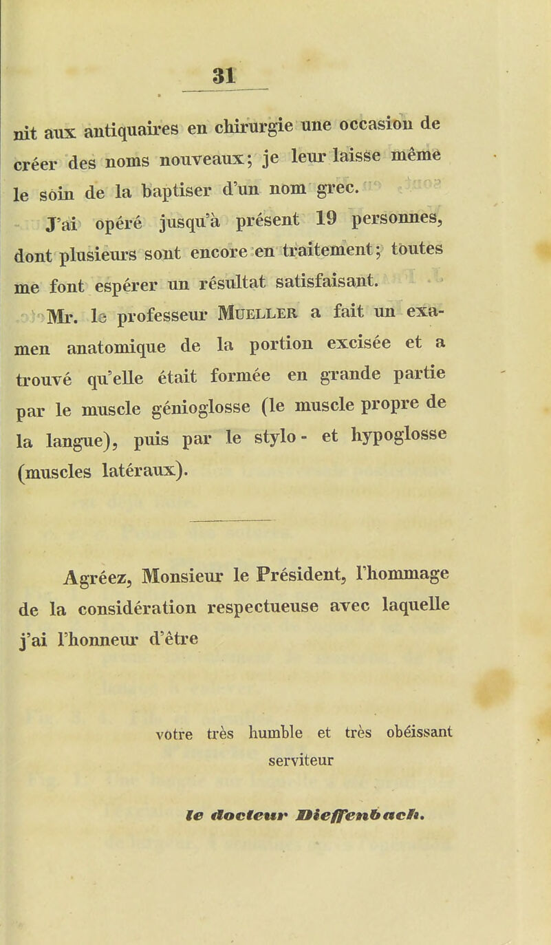 ai nit aiix antiquaires en chirurgie une occasion de creer des noms nouveaux; je leur laisse meme le soin de la baptiser d'un nom grec. J'ai opere jusqu'a present 19 persbnnes; dont plusienrs sont encore en traitement; tbutes me font esperer nn resnltat satisfaisant. Mr. la professeui- Mueller a fait un exa- men anatomique de la portion excisee et a tronve qu'elle etait formee en grande partie par le muscle genioglosse (le muscle propre de la langue), puis par le stylo- et hypoglosse (muscles lateraux). Agreez, Monsieur le President, I'liommage de la consideration respectueuse avec laquelle j'ai rhonneur d'etre votre txes humble et tres ob^issant serviteur le aoeteuir nieffenhacU,