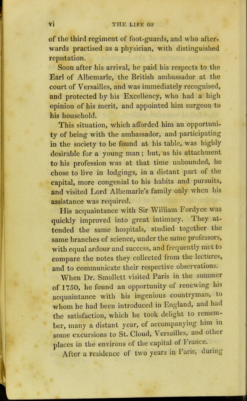 of the third regiment of foot-guards, and who after-* wards practised as a physician, with distinguished reputation. Soon after his arrival, he paid his respects to the Earl of Albemarle, the British ambassador at the court of Versailles, and was immediately recognised, and protected by his Excellency, who had a high opinion of his merit, and appointed him surgeon to his household. This situation, which afforded him an opportuni-. ty of being with the ambassador, and participating in the society to be found at his table, was highly desirable for a young man ; but, as his attachment to his profession was at that time unbounded, he chose to live in lodgings, in a distant part of the capital, more congenial to his habits and pursuits, and visited Lord Albemarle's family only when his assistance was required. His acquaintance with Sir William Fordyce was quickly improved into great intimacy. They at- tended the same hospitals, studied together the same branches of science, under the same professors, with equal ardour and success, and frequently met to compare the notes they collected from the lectures, and to communicate their respective observations. When Dr. Smollett visited Paris in the summer of 1750, he found an opportunity of renewing his acquaintance with his ingenious countryman, to whom he had been introduced in England, and had the satisfaction, which he took delight to remem. ber, many a distant year, of accompanying him in some excursions to St. Cloud, Versailles, and other places in the environs of the capital of France. Aftpr a residence of two years in Paris, during