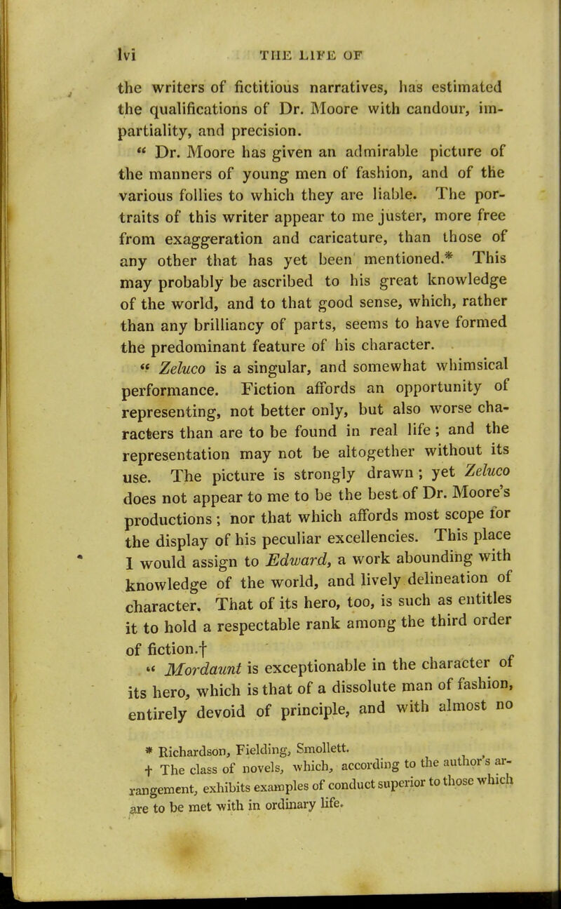 the writers of fictitious narratives, has estimated the qualifications of Dr. Moore with candour, im- partiality, and precision.  Dr. Moore has given an admirable picture of the manners of young men of fashion, and of the various follies to which they are liable. The por- traits of this writer appear to me juster, more free from exaggeration and caricature, than those of any other that has yet been mentioned.* This may probably be ascribed to his great knowledge of the world, and to that good sense, which, rather than any brilliancy of parts, seems to have formed the predominant feature of his character. *^ Zeluco is a singular, and somewhat whimsical performance. Fiction aff'ords an opportunity of representing, not better only, but also worse cha- racters than are to be found in real life; and the representation may not be altogether without its use. The picture is strongly drawn ; yet Zeluco does not appear to me to be the best of Dr. Moore's productions; nor that which affords most scope for the display of his peculiar excellencies. This place 1 would assign to Edward, a work abounding with knowledge of the world, and lively delineation of character. That of its hero, too, is such as entitles it to hold a respectable rank among the third order of fiction.f Mordaunt is exceptionable in the character of its hero, which is that of a dissolute man of fashion, entirely devoid of principle, and with almost no » Richardson, Fielding, Smollett. ^ t The class of novels, ^vhich, according to the authors ar- rangement, exhibits examples of conduct superior to those which are to be met with in ordinary life.