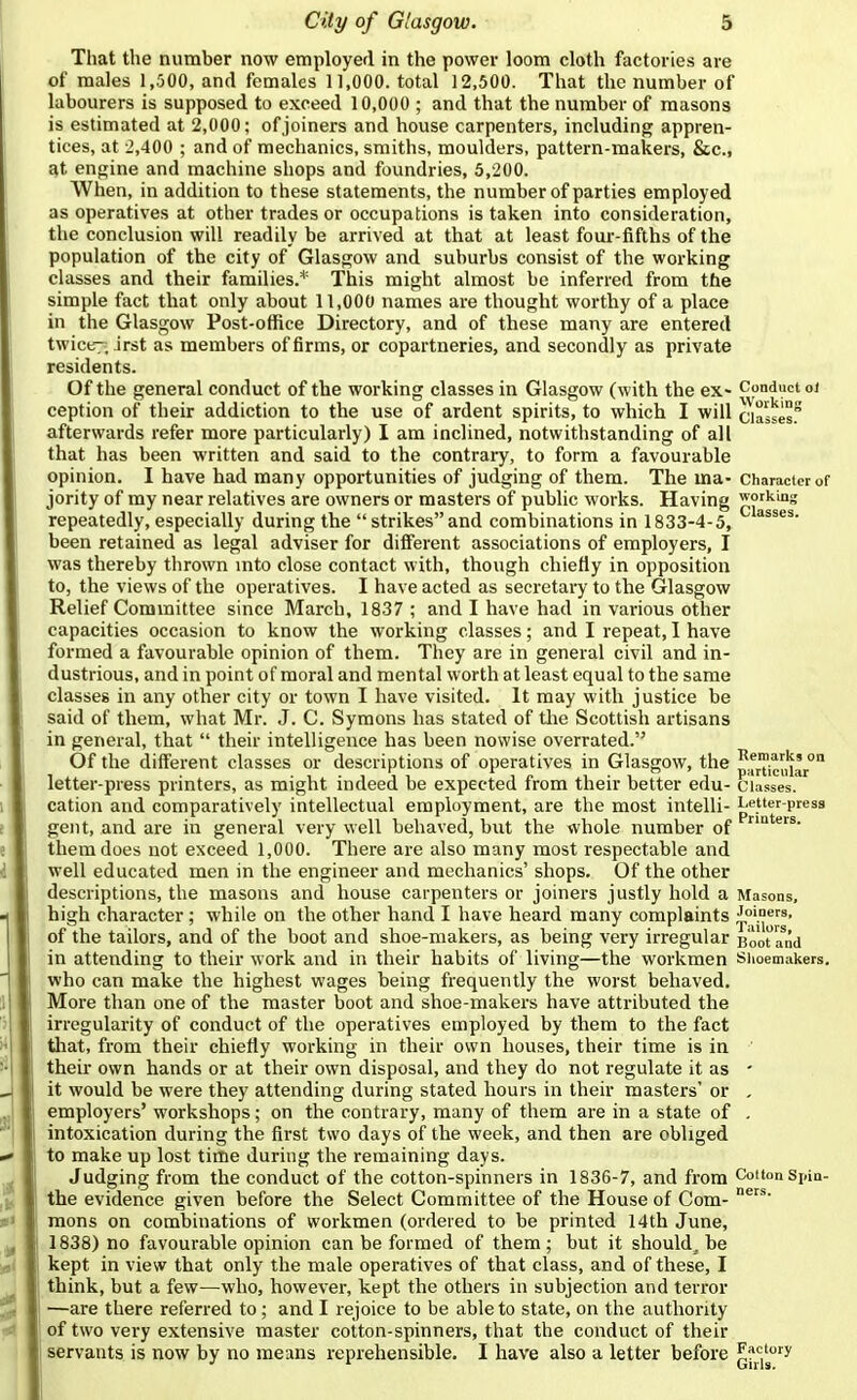 That the number now employer! in the power loom cloth factories are of males 1,500, and females 11,000. total 12,500. That the number of labourers is supposed to exceed 10,000 ; and that the number of masons is estimated at 2,000; of joiners and house carpenters, including appren- tices, at -2,400 ; and of mechanics, smiths, moulders, pattern-makers, &c., at engine and machine shops and foundries, 5,200. When, in addition to these statements, the number of parties employed as operatives at other trades or occupations is taken into consideration, the conclusion will readily be arrived at that at least foui'-fifths of the population of the city of Glasgow and suburbs consist of the working classes and their families.* This might almost be inferred from the simple fact that only about 11,000 names are thought worthy of a place in the Glasgow Post-office Directory, and of these many are entered twic«7. irst as members of firms, or copartneries, and secondly as private residents. Of the general conduct of the working classes in Glasgow (with the ex- Conduct oi ception of their addiction to the use of ardent spirits, to which I will ciassesf afterwards refer more particularly) I am inclined, notwithstanding of all that has been written and said to the contrary, to form a favourable opinion. I have had many opportunities of judging of them. The ma- Character of jority of my near relatives are owners or masters of public works. Having working repeatedly, especially during the  strikes and combinations in 1833-4-5, been retained as legal adviser for different associations of employers, I was thereby thrown mto close contact with, though chiefly in opposition to, the views of the operatives. I have acted as secretary to the Glasgow Relief Committee since March, 1837 ; and I have had in vai-ious other capacities occasion to know the woi-king classes; and I repeat, I have formed a favourable opinion of them. They are in general civil and in- dustrious, and in point of moral and mental worth at least equal to the same classes in any other city or town I have visited. It may with justice be said of them, what Mr. J. C. Symons has stated of tlie Scottish artisans in general, that  their intelligence has been nowise overrated. Of the different classes or descriptions of operatives in Glasgow, the ^^(^,,'1',° letter-press printers, as might indeed be expected from their better edu- classes, cation and comparatively intellectual employment, are the most intelli- Letter-press gent, and are in general very well behaved, but the whole number of them does not exceed 1,000. There are also many most respectable and well educated men in the engineer and mechanics' shops. Of the other descriptions, the masons and house carpenters or joiners justly hold a Masons, high character; while on the other hand I have heard many complaints of the tailors, and of the boot and shoe-makers, as being very irregular Boota^nd in attending to their work and in their habits of living—the workmen siioemakers. who can make the highest wages being frequently the worst behaved. More than one of the master boot and shoe-makers have attributed the irregularity of conduct of the operatives employed by them to the fact tliat, from their chiefly working in their own houses, their time is in ' theii- own hands or at their own disposal, and they do not regulate it as - it would be were they attending during stated hours in their masters' or , employers' workshops; on the contrary, many of them are in a state of . intoxication during the first two days of the week, and then are obliged to make up lost time during the remaining days. Judging from the conduct of the cotton-spinners in 1836-7, and from Cotton Spin- the evidence given before the Select Committee of the House of Com- mons on combinations of workmen (ordered to be printed 14th June, 1838) no favourable opinion can be formed of them; but it should, be kept in view that only the male operatives of that class, and of these, I think, but a few—who, however, kept the others in subjection and terror —are there referred to; and I rejoice to be able to state, on the authority j of two very extensive master cotton-spinners, that the conduct of their 1 servants is now by no means reprehensible. I have also a letter before