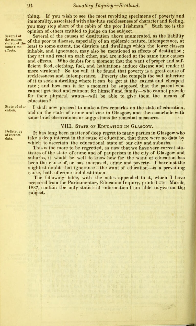 Several of tlie causes stated, nt the sitme time effects. State of vdu- catiou. Pefieiency of correct data. thing. If you wish to see the most revolting specimens of poverty and immorality, associated with absolute recklessness of character and feeling, you may stop short of the cabin of the poor Irishman. Such too is the opinion of others entitled to judge on the subject. Several of the causes of destitution above enumerated, as the liability of the poor to disease, especially of an epidemic nature, intemperance, at least to some extent, the districts and dwellings which the lower classes inhabit, and ignorance, may also be mentioned as effects of destitution; they act and react on each other, and are indeed at the same time causes and effects. Who doubts for a moment that the want of proper and suf- ficient food, clothing, fuel, and habitations induce disease and render it more virulent ? So too will it be found that poverty is a great cause of recklessness and intemperance. Poverty also compels the sad inheritor of it to seek a dwelling where it can be got at the easiest and cheapest rate ; and how can it for a moment be supposed that the parent who cannot get food and raiment for himself and family—who cannot provide for their physical wants—will be able to give them the means of education ? I shall now proceed to make a few remarks on the state of education, and on the state of crime and vice in Glasgow, and then conclude with some brief observations or suggestions for remedial measures. VIII. State of Education in Glasgow. It has long been matter of deep regret to many parties in Glasgow who take a deep interest in the cause of education, that there were no data by which to ascertain the educational state of our city and suburbs. This is the more to be regretted, as now that we have very correct sta- tistics of the state of crime and of pauperism in the city of Glasgow and suburbs, it would be well to know how far the want of education has been the cause of, or has increased, crime and poverty. I have not the slightest doubt that ignorance—the want of education—is a prevailing cause, both of crime and destitution. The following table, with the notes appended to it, which I have prepared from the Parliamentary Education Inquiry, printed 21st March, 1837, contain the only statistical information I am able to give on the subject.