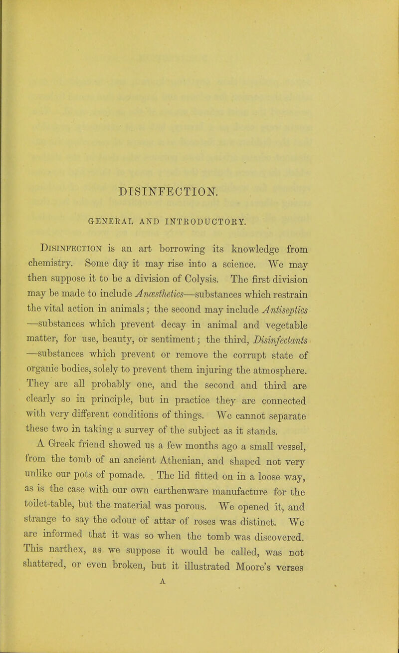 DISINFECTION. GENEEAL AND INTEODUCTOEY. Disinfection is an art borrowing its knowledge from chemistry. Some day it may rise into a science. We may then suppose it to be a division of Colysis. The first division may be made to include Ancesthetics—substances which restrain the vital action in animals; the second may include Antiseptics —substances which prevent decay in animal and vegetable matter, for use, beauty, or sentiment; the third, Disinfectants —substances which prevent or remove the corrupt state of organic bodies, solely to prevent them injuring the atmosphere. They are all probably one, and the second and third are clearly so in principle, but in practice they are connected with very different conditions of things. We cannot separate these two in taking a survey of the subject as it stands. A Greek friend showed us a few months ago a small vessel, from the tomb of an ancient Athenian, and shaped not very unlike our pots of pomade. The lid fitted on in a loose way, as is the case with our own earthenware manufacture for the toilet-table, but the material was porous. We opened it, and strange to say the odour of attar of roses was distinct. We are informed that it was so when the tomb was discovered. This narthex, as we suppose it would be called, was not shattered, or even broken, but it illustrated Moore's verses A