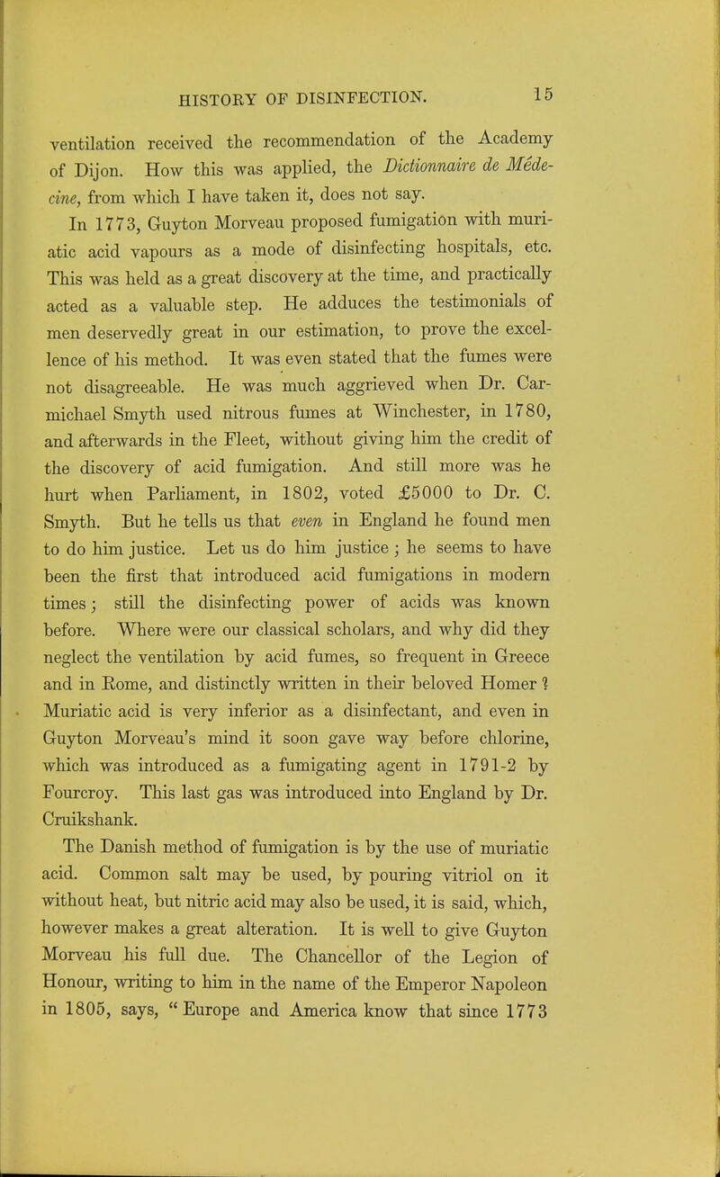 ventilation received the recommendation of the Academy of Dijon. How this was applied, the Dictionnaire de Mede- cine, from which I have taken it, does not say. In 1773, Guyton Morveau proposed fumigation with muri- atic acid vapours as a mode of disinfecting hospitals, etc. This was held as a great discovery at the time, and practically acted as a valuable step. He adduces the testimonials of men deservedly great in our estimation, to prove the excel- lence of his method. It was even stated that the fumes were not disagreeable. He was much aggrieved when Dr. Car- michael Smyth used nitrous fumes at Winchester, in 1780, and afterwards in the Fleet, without giving him the credit of the discovery of acid fumigation. And still more was he hurt when Parliament, in 1802, voted £5000 to Dr. C. Smyth. But he tells us that even in England he found men to do him justice. Let us do him justice ; he seems to have been the first that introduced acid fumigations in modern times; still the disinfecting power of acids was known before. Where were our classical scholars, and why did they neglect the ventilation by acid fumes, so frequent in Greece and in Rome, and distinctly written in their beloved Homer ? Muriatic acid is very inferior as a disinfectant, and even in Guyton Morveau's mind it soon gave way before chlorine, which was introduced as a fumigating agent in 1791-2 by Fourcroy. This last gas was introduced into England by Dr. Cruikshank. The Danish method of fumigation is by the use of muriatic acid. Common salt may be used, by pouring vitriol on it without heat, but nitric acid may also be used, it is said, which, however makes a great alteration. It is well to give Guyton Morveau his full due. The Chancellor of the Legion of Honour, writing to him in the name of the Emperor Napoleon in 1805, says, Europe and America know that since 1773