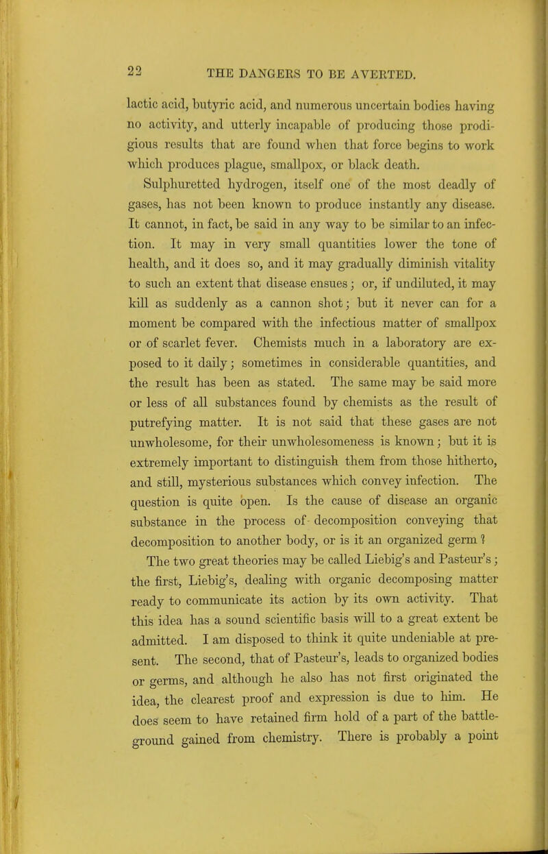 lactic acid, butyric acid, and numerous uncertain bodies having no activity, and utterly incapable of producing those prodi- gious results that are found when that force begins to work which produces plague, smallpox, or black death. Sulphuretted hydrogen, itself one of the most deadly of gases, has not been known to produce instantly any disease. It cannot, in fact, be said in any way to be similar to an infec- tion. It may in very small quantities lower the tone of health, and it does so, and it may gradually diminish vitality to such an extent that disease ensues; or, if undiluted, it may kill as suddenly as a cannon shot; but it never can for a moment be compared with the infectious matter of smallpox or of scarlet fever. Chemists much in a laboratory are ex- posed to it daily; sometimes in considerable quantities, and the result has been as stated. The same may be said more or less of all substances found by chemists as the result of putrefying matter. It is not said that these gases are not unwholesome, for their unwholesomeness is known; but it is extremely important to distinguish them from those hitherto, and still, mysterious substances which convey infection. The question is quite open. Is the cause of disease an organic substance in the process of decomposition conveying that decomposition to another body, or is it an organized germ ] The two great theories may be called Liebig's and Pasteur's; the first, Liebig's, dealing with organic decomposing matter ready to communicate its action by its own activity. That this idea has a sound scientific basis will to a great extent be admitted. I am disposed to think it quite undeniable at pre- sent. The second, that of Pasteur's, leads to organized bodies or germs, and although he also has not first originated the idea, the clearest proof and expression is due to him. He does seem to have retained firm hold of a part of the battle- ground gained from chemistry. There is probably a point