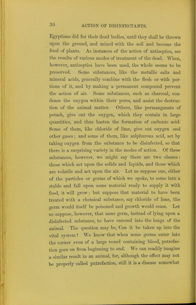 Egyptians did for their dead bodies, until they shall he thrown upon the ground, and mixed with the soil and become the food of plants. As instances of the action of antiseptics, see the results of various modes of treatment of the dead. When, however, antiseptics have been used, the whole seems to be preserved. Some substances, like the metallic salts and mineral acids, generally combine with the flesh or with por- tions of it, and by making a permanent compound prevent the action of air. Some substances, such as charcoal, con- dense the oxygen within their pores, and assist the destruc- tion of the animal matter. Others, like permanganate of potash, give out the oxygen, which they contain in large quantities, and thus hasten the formation of carbonic acid. Some of them, like chloride of lime, give out oxygen and other gases; and some of them, like sulphurous acid, act by taking oxygen from the substance to be disinfected, so that there is a surprising variety in the modes of action. Of these substances, however, we might say there are two classes : those which act upon the solids and liquids, and those which are volatile and act upon the air. Let us suppose one, either of the particles or germs of which we spoke, to come into a stable and fall upon some material ready to supply it with food, it will grow; but suppose that material to have been treated with a chemical substance, say chloride of lime, the germ would itself be poisoned and growth would cease. Let us suppose, however, that same germ, instead of lying upon a disinfected substance, to have entered into the lungs of the animal. The question may be, Can it be taken up into the vital system 1 We know that when some germs enter into the corner even of a large vessel containing blood, putrefac- tion goes on from beginning to end. We can readily imagine a similar result in an animal, for, although the effect may not be properly called putrefaction, still it is a- disease somewhat