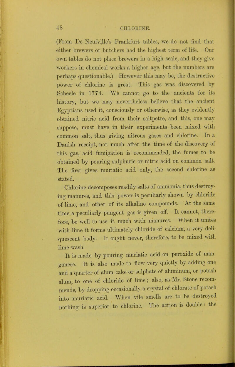 (From Do Neufville's Frankfurt tables, we do not find that either brewers or butchers had the highest term of life. Our own tables do not place brewers in a high scale, and they give workers in chemical works a higher age, but the numbers are perhaps questionable.) However this may be, the destructive power of chlorine is great. This gas was discovered by Scheele in 1774. We cannot go to the ancients for its history, but we may nevertheless believe that the ancient Egyptians used it, consciously or otherwise, as they evidently obtained nitric acid from their saltpetre, and this, one may suppose, must have in their experiments been mixed with common salt, thus giving nitrous gases and chlorine. In a Danish receipt, not much after the time of the discovery of this gas, acid fumigation is recommended, the fumes to be obtained by pouring sulphuric or nitric acid on common salt. The first gives muriatic acid only, the second chlorine as stated. Chlorine decomposes readily salts of ammonia, thus destroy- ing manures, and this power is peculiarly shown by chloride of lime, and other of its alkaline compounds. At the same time a peculiarly pungent gas is given off. It cannot, there- fore, be well to use it much with manures. When it unites with lime it forms ultimately chloride of calcium, a very deli- quescent body. It ought never, therefore, to be mixed with lime-wash. It is made by pouring muriatic acid on peroxide of man- ganese. It is also made to flow very quietly by adding one and a quarter of alum cake or sulphate of aluminum, or potash alum, to one of chloride of lime; also, as Mr. Stone recom- mends, by dropping occasionally a ciystal of chlorate of potash into muriatic acid. When vile smells are to be destroyed nothing is superior to chlorine. The action is double: the