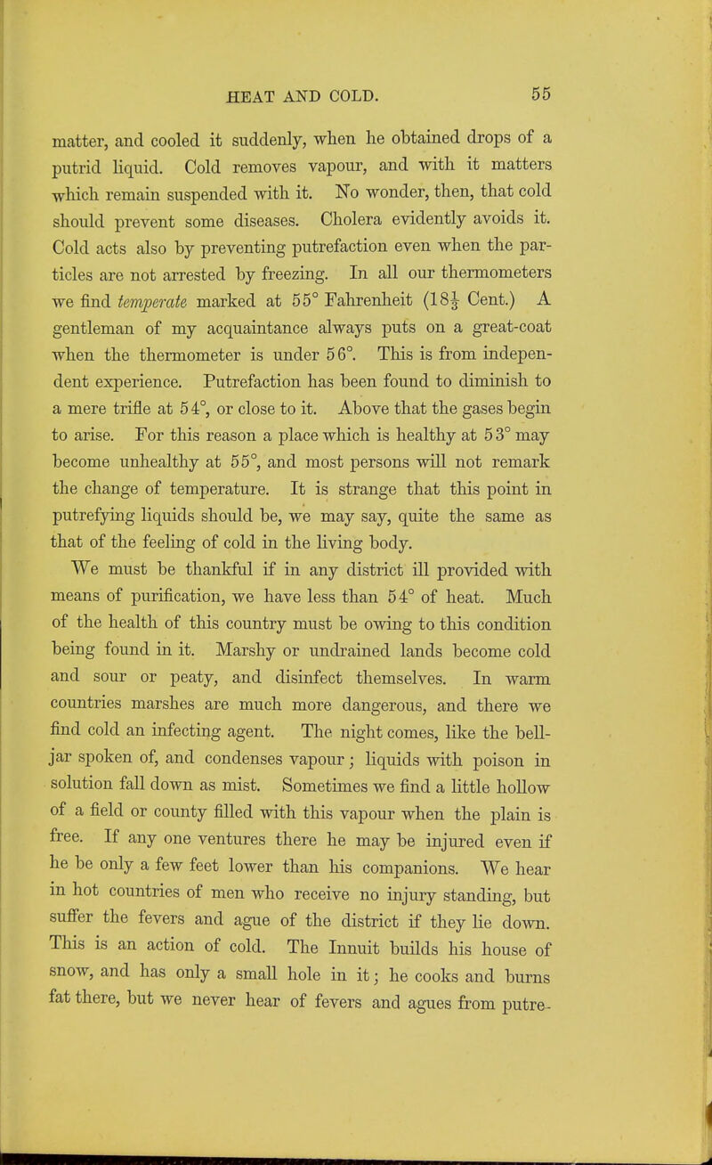 matter, and cooled it suddenly, when lie obtained drops of a putrid liquid. Cold removes vapour, and with it matters which remain suspended with it. No wonder, then, that cold should prevent some diseases. Cholera evidently avoids it. Cold acts also by preventing putrefaction even when the par- ticles are not arrested by freezing. In all our thermometers we find temperate marked at 55° Fahrenheit (18| Cent.) A gentleman of my acquaintance always puts on a great-coat when the thermometer is under 5 6°. This is from indepen- dent experience. Putrefaction has been found to diminish to a mere trifle at 5 4°, or close to it. Above that the gases begin to arise. For this reason a place which is healthy at 5 3° may become unhealthy at 55°, and most persons will not remark the change of temperature. It is strange that this point in putrefying liquids should be, we may say, quite the same as that of the feeling of cold in the living body. We must be thankful if in any district ill provided with means of purification, we have less than 54° of heat. Much of the health of this country must be owing to this condition being found in it. Marshy or undrained lands become cold and sour or peaty, and disinfect themselves. In warm countries marshes are much more dangerous, and there we find cold an infecting agent. The night comes, like the bell- jar spoken of, and condenses vapour; liquids with poison in solution fall down as mist. Sometimes we find a little hollow of a field or county filled with this vapour when the plain is free. If any one ventures there he may be injured even if he be only a few feet lower than his companions. We hear in hot countries of men who receive no injury standing, but suffer the fevers and ague of the district if they lie down. This is an action of cold. The Innuit builds his house of snow, and has only a small hole in it • he cooks and burns fat there, but we never hear of fevers and agues from putre-