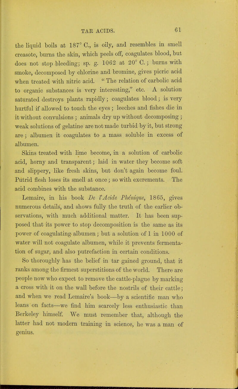 the liquid boils at 187° C, is oily, and resembles in smell creasote, burns the skin, which peels off, coagulates blood, but does not stop bleeding; sp. g. 1062 at 20° C.; burns with smoke, decomposed by chlorine and bromine, gives picric acid when treated with nitric acid.  The relation of carbolic acid to organic substances is very interesting, etc. A solution saturated destroys plants rapidly; coagulates blood; is very hurtful if allowed to touch the eyes ; leeches and fishes die in it without convulsions ; animals dry up without decomposing ; weak solutions of gelatine are not made turbid by it, but strong are; albumen it coagulates to a mass soluble in excess of albumen. Skins treated with lime become, in a solution of carbolic acid, horny and transparent; laid in water they become soft and slippery, like fresh skins, but don't again become foul. Putrid flesh loses its smell at once; so with excrements. The acid combines with the substance. Lemaire, in his book De I'Acide Phenique, 1865, gives numerous details, and shows fully the truth of the earlier ob- servations, with much additional matter. It has been sup- posed that its power to stop decomposition is the same as its power of coagulating albumen; but a solution of 1 in 1000 of water will not coagulate albumen, while it prevents fermenta- tion of sugar, and also putrefaction in certain conditions. So thoroughly has the belief in tar gained ground, that it ranks among the firmest superstitions of the world. There are people now who expect to remove the cattle-plague by marking a cross with it on the wall before the nostrils of their cattle; and when we read Lemaire's book—by a scientific man who leans on facts—we find him scarcely less enthusiastic than Berkeley himself. We must remember that, although the latter had not modern training in science, he was a man of genius.