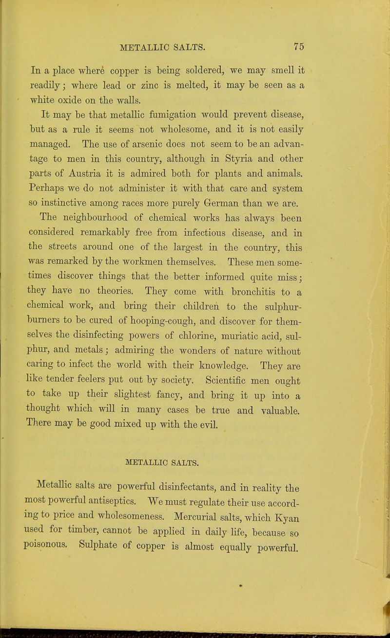 In a place where copper is being soldered, we may smell it readily; where lead or zinc is melted, it may be seen as a white oxide on the walls. It may be that metallic fumigation would prevent disease, but as a rule it seems not wholesome, and it is not easily managed. The use of arsenic does not seem to be an advan- tage to men in this country, although in Styria and other parts of Austria it is admired both for plants and animals. Perhaps we do not administer it with that care and system so instinctive among races more purely German than we are. The neighbourhood of chemical works has always been considered remarkably free from infectious disease, and in the streets around one of the largest in the country, this was remarked by the workmen themselves. These men some- times discover things that the better informed quite miss; they have no theories. They come with bronchitis to a chemical work, and bring their children to the sulphur- burners to be cured of hooping-cough, and discover for them- selves the disinfecting powers of chlorine, muriatic acid, sul- phur, and metals; admiring the wonders of nature without caring to infect the world with their knowledge. They are like tender feelers put out by society. Scientific men ought to take up their slightest fancy, and bring it up into a thought which will in many cases be true and valuable. There may be good mixed up with the evil. METALLIC SALTS. Metallic salts are powerful disinfectants, and in reality the most powerful antiseptics. We must regulate their use accord- ing to price and wholesomeness. Mercurial salts, which Kyan used for timber, cannot be applied in daily life, because so poisonous. Sulphate of copper is almost equally powerful.