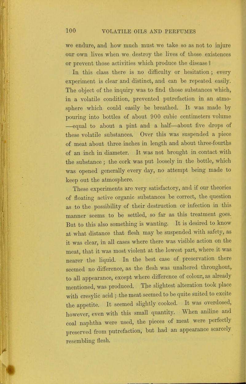 we endure, and how much must we take so as not to injure our own lives when we destroy the lives of those existences or prevent those activities which produce the disease 1 In this class there is no difficulty or hesitation; every experiment is clear and distinct, and can be repeated easily. The object of the inquiry was to find those substances which, in a volatile condition, prevented putrefaction in an atmo- sphere which could easily be breathed. It was made by pouring into bottles of about 900 cubic centimeters volume —equal to about a pint and a half—about five drops of these volatile substances. Over this was suspended a piece of meat about three inches in length and about three-fourths of an inch in diameter. It was not brought in contact with the substance; the cork was put loosely in the bottle, which was opened generally every day, no attempt being made to keep out the atmosphere. These experiments are very satisfactory, and if our theories of floating active organic substances be correct, the question as to the possibility of their destruction or infection in this manner seems to be settled, so far as this treatment goes. But to this also something is wanting. It is desired to know at what distance that flesh may be suspended with safety, as it was clear, in all cases where there was visible action on the meat, that it was most violent at the lowest part, where it was nearer the liquid. In the best case of preservation there seemed no difference, as the flesh was unaltered throughout, to all appearance, except where difference of colour, as already mentioned, was produced. The slightest alteration took place with cresylic acid ; the meat seemed to be quite suited to excite the appetite. It seemed slightly cooked. It was overdosed, however, even with this small quantity. When aniline and coal naphtha were used, the pieces of meat were perfectly preserved from putrefaction, but had an appearance scarcely resembling flesh.