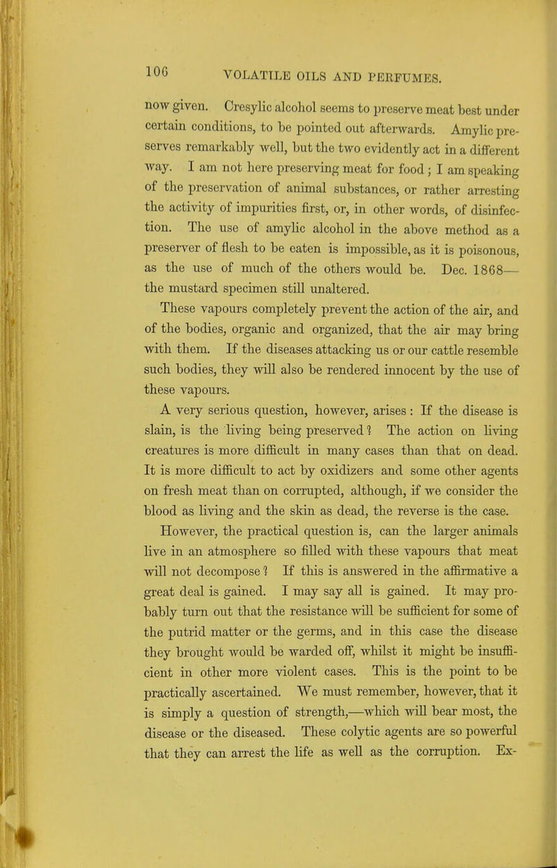 10G now given. Cresylic alcohol seems to preserve meat best under certain conditions, to be pointed out afterwards. Amylic pre- serves remarkably well, but the two evidently act in a different way. I am not here preserving meat for food ; I am speaking of the preservation of animal substances, or rather arresting the activity of impurities first, or, in other words, of disinfec- tion. The use of amylic alcohol in the above method as a preserver of flesh to be eaten is impossible, as it is poisonous, as the use of much of the others would be. Dec. 1868— the mustard specimen still unaltered. These vapours completely prevent the action of the air, and of the bodies, organic and organized, that the air may bring with them. If the diseases attacking us or our cattle resemble such bodies, they will also be rendered innocent by the use of these vapours. A very serious question, however, arises : If the disease is slain, is the living being preserved 1 The action on living creatures is more difficult in many cases than that on dead. It is more difficult to act by oxidizers and some other agents on fresh meat than on corrupted, although, if we consider the blood as living and the skin as dead, the reverse is the case. However, the practical question is, can the larger animals live in an atmosphere so filled with these vapours that meat will not decompose 1 If this is answered in the affirmative a great deal is gained. I may say all is gained. It may pro- bably turn out that the resistance will be sufficient for some of the putrid matter or the germs, and in this case the disease they brought would be warded off, whilst it might be insuffi- cient in other more violent cases. This is the point to be practically ascertained. We must remember, however, that it is simply a question of strength,—which will bear most, the disease or the diseased. These colytic agents are so powerful that they can arrest the life as well as the corruption. Ex-