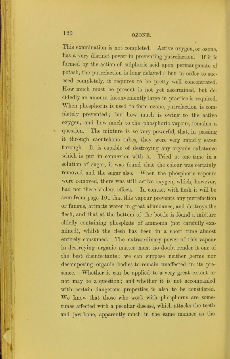 LA[J OZONE. This examination is not completed. Active oxygen, or ozone, has a very distinct power in preventing putrefaction. If it is formed by the action of sulphuric acid upon permanganate of potash, the putrefaction is long delayed ; but in order to suc- ceed completely, it requires to be pretty well concentrated. How much must be present is not yet ascertained, but de- cidedly an amount inconveniently large in practice is required. When phosphorus is used to form ozone, putrefaction is com- pletely prevented; but how much is owing to the active oxygen, and how much to the phosphoric vapour, remains a question. The mixture is so very powerful, that, in passing it through caoutchouc tubes, they were very rapidly eaten through. It is capable of destroying any organic substance which is put in connexion with it. Tried at one time in a solution of sugar, it was found that the colour was certainly removed and the sugar also. When the phosphoric vapours were removed, there was still active oxygen, which, however, had not these violent effects. In contact with flesh it will be seen from page 101 that this vapour prevents any putrefaction or fungus, attracts water in great abundance, and destroys the flesh, and that at the bottom of the bottle is found a mixture chiefly containing phosphate of ammonia (not carefully exa- mined), whilst the flesh has been in a short time almost entirely consumed. The extraordinary power of this vapour in destroying organic matter must no doubt render it one of the best disinfectants; we can suppose neither germs nor decomposing organic bodies to remain unaffected in its pre- sence. Whether it can be applied to a very great extent or not may be a question; and whether it is not accompanied with certain dangerous properties is also to be considered. We know that those who work with phosphorus are some- times affected with a peculiar disease, which attacks the teeth and jaw-bone, apparently much in the same manner as the