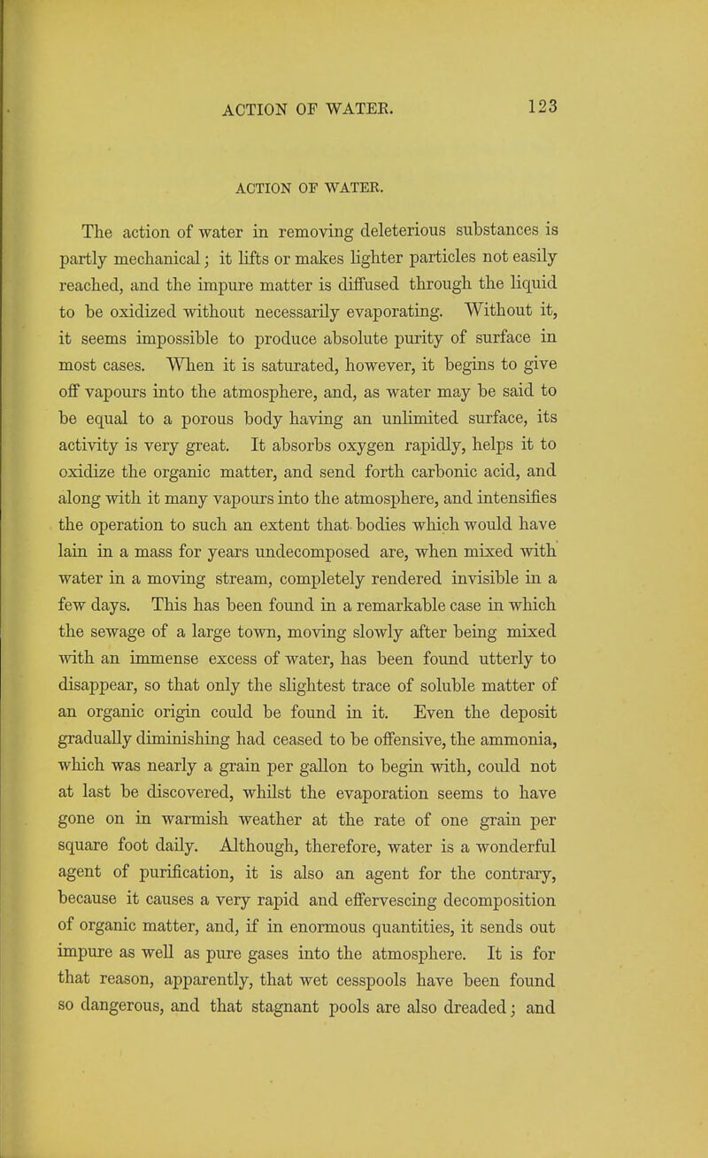 ACTION OF WATER. The action of water in removing deleterious substances is partly mechanical; it lifts or makes lighter particles not easily- reached, and the impure matter is diffused through the liquid to be oxidized without necessarily evaporating. Without it, it seems impossible to produce absolute purity of surface in most cases. When it is saturated, however, it begins to give off vapours into the atmosphere, and, as water may be said to be equal to a porous body having an unlimited surface, its activity is very great. It absorbs oxygen rapidly, helps it to oxidize the organic matter, and send forth carbonic acid, and along with it many vapours into the atmosphere, and intensifies the operation to such an extent that- bodies which would have lain in a mass for years undecomposed are, when mixed with water in a moving stream, completely rendered invisible in a few days. This has been found in a remarkable case in which the sewage of a large town, moving slowly after being mixed with an immense excess of water, has been found utterly to disappear, so that only the slightest trace of soluble matter of an organic origin could be found in it. Even the deposit gradually diminishing had ceased to be offensive, the ammonia, which was nearly a grain per gallon to begin with, could not at last be discovered, whilst the evaporation seems to have gone on in warmish weather at the rate of one grain per square foot daily. Although, therefore, water is a wonderful agent of purification, it is also an agent for the contrary, because it causes a very rapid and effervescing decomposition of organic matter, and, if in enormous quantities, it sends out impure as well as pure gases into the atmosphere. It is for that reason, apparently, that wet cesspools have been found so dangerous, and that stagnant pools are also dreaded; and