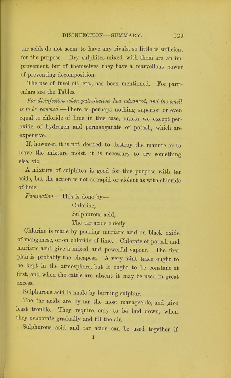 tar acids do not seem to have any rivals, so little is sufficient for the purpose. Dry sulphites mixed with them are an im- provement, but of themselves they have a marvellous power of preventing decomposition. The use of fusel oil, etc., has been mentioned. For parti- culars see the Tables. For disinfection when putrefaction has advanced, and the smell is to be removed.—There is perhaps nothing superior or even equal to chloride of lime in this case, unless we except per- oxide of hydrogen and permanganate of potash, which are expensive. If, however, it is not desired to destroy the manure or to leave the mixture moist, it is necessary to try something else, viz.— A mixture of sulphites is good for this purpose with tar acids, but the action is not so rapid or violent as with chloride of lime. Fumigation.—This is done by— Chlorine, Sulphurous acid, The tar acids chiefly. Chlorine is made by pouring muriatic acid on black oxide of manganese, or on chloride of lime. Chlorate of potash and muriatic acid give a mixed and powerful vapour. The first plan is probably the cheapest. A very faint trace ought to be kept in the atmosphere, but it ought to be constant at first, and when the cattle are absent it may be used in great excess. Sulphurous acid is made by burning sulphur. The tar acids are by far the most manageable, and give least trouble. They require only to be laid down, when they evaporate gradually and fill the air. Sulphurous acid and tar acids can be used together if I