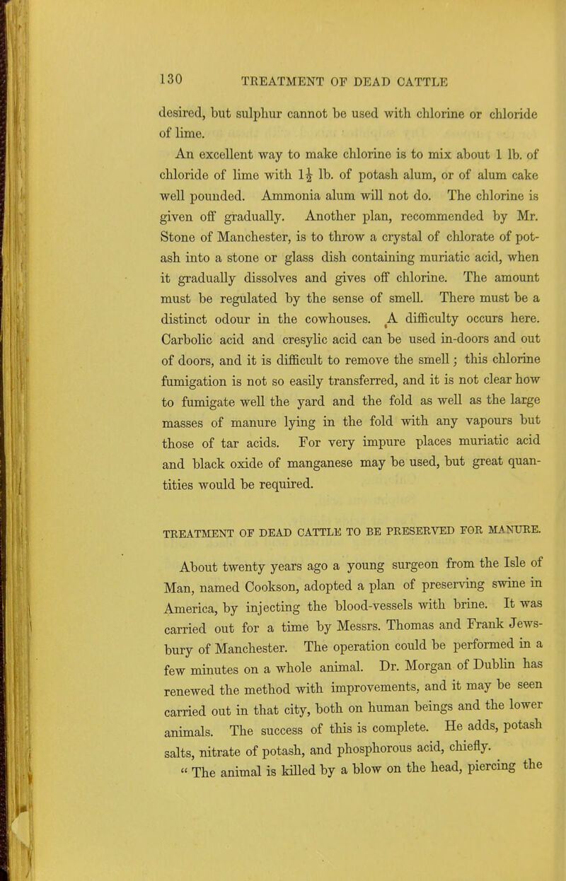 desired, but sulphur cannot be used with chlorine or chloride of lime. An excellent way to make chlorine is to mix about 1 lb. of chloride of lime with 1^- lb. of potash alum, or of alum cake well pounded. Ammonia alum will not do. The chlorine is given off gradually. Another plan, recommended by Mr. Stone of Manchester, is to throw a crystal of chlorate of pot- ash into a stone or glass dish containing muriatic acid, when it gradually dissolves and gives off chlorine. The amount must be regulated by the sense of smell. There must be a distinct odour in the cowhouses. A difficulty occurs here. Carbolic acid and cresylic acid can be used in-doors and out of doors, and it is difficult to remove the smell; this chlorine fumigation is not so easily transferred, and it is not clear how to fumigate well the yard and the fold as well as the large masses of manure lying in the fold with any vapours but those of tar acids. For very impure places muriatic acid and black oxide of manganese may be used, but great quan- tities would be required. TREATMENT OF DEAD CATTLE TO BE PRESERVED FOR MANURE. About twenty years ago a young surgeon from the Isle of Man, named Cookson, adopted a plan of preserving swine in America, by injecting the blood-vessels with brine. It was carried out for a time by Messrs. Thomas and Frank Jews- bury of Manchester. The operation could be performed in a few minutes on a whole animal. Dr. Morgan of Dublin has renewed the method with improvements, and it may be seen carried out in that city, both on human beings and the lower animals. The success of this is complete. He adds, potash salts, nitrate of potash, and phosphorous acid, chiefly. « The animal is killed by a blow on the head, piercing the