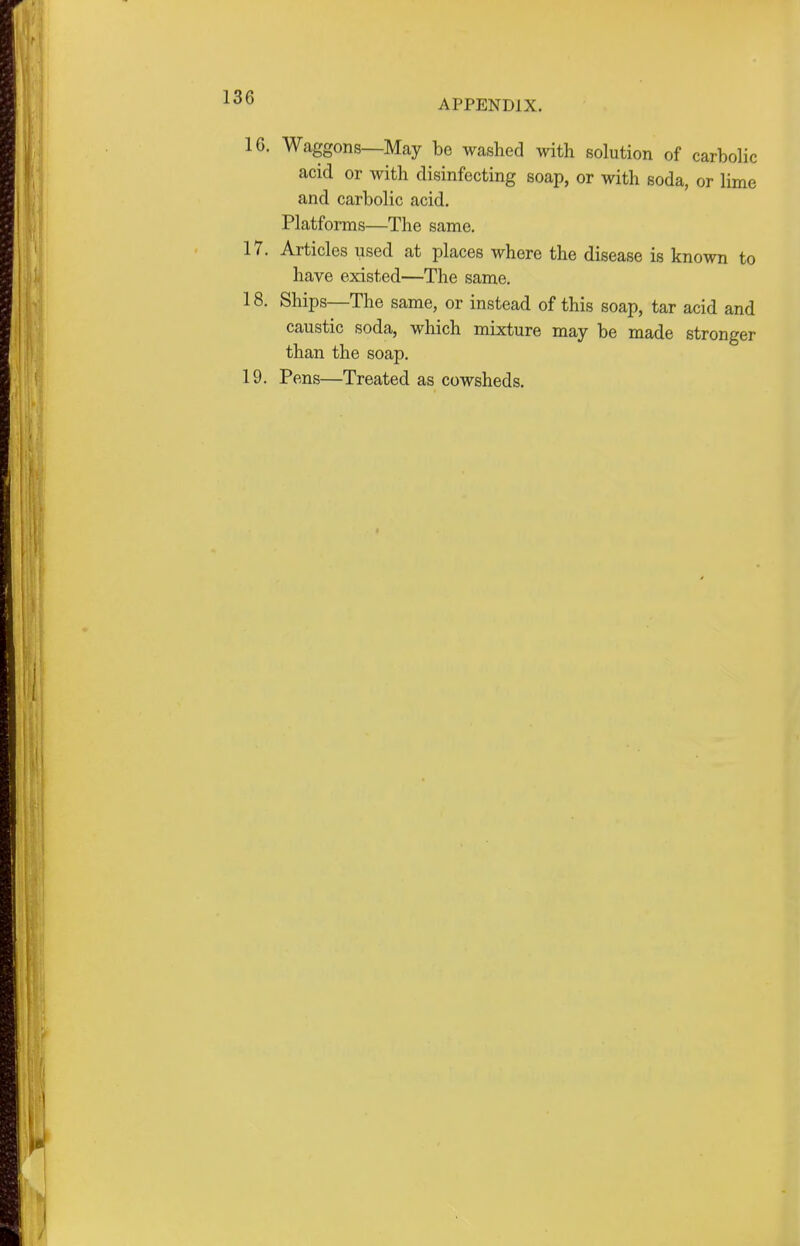 APPENDIX. 16. Waggons—May be washed with solution of carbolic acid or with disinfecting soap, or with soda, or lime and carbolic acid. Platforms—The same. 17. Articles used at places where the disease is known to have existed—The same. 18. Ships—The same, or instead of this soap, tar acid and caustic soda, which mixture may be made stronger than the soap. 19. Pens—Treated as cowsheds.