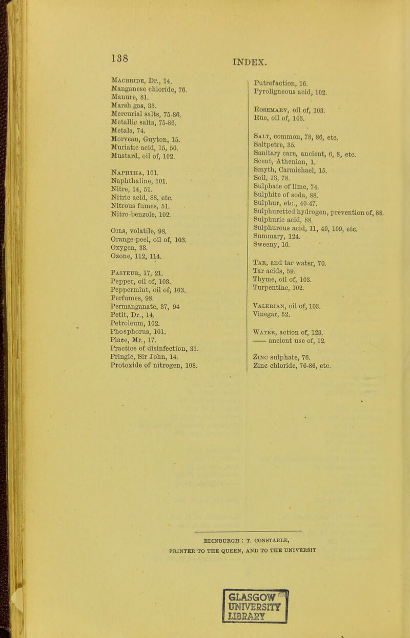 INDEX. Macbride, Dr., 14, Manganese chloride, 76. Manure, 81. Marsh gas, 83. Mercurial salts, 75-8(5. Metallic salts, 75-86. Metals, 74. Morveau, Guyton, 15. Muriatic acid, 15, 50. Mustard, oil of, 102. Naphtha, 101. Naphthaline, 101. Nitre, 14, 51. Nitric acid, 8S, etc. Nitrous fumes, 51. Nitro-benzole, 102. Oils, volatile, 98. Orange-peel, oil of, 103. Oxygen, 33. Ozone, 112, 114. Pasteur, 17, 21. Pepper, oil of, 103. Peppermint, oil of, 103. Perfumes, 98. Permanganate, 37, 94 Petit, Dr., 14. Petroleum, 102. Phosphorus, 101. Plaee, Mr., 17. Practice of disinfection, 31. Pringle, Sir John, 14, Protoxide of nitrogen, 108. Putrefaction, 16. Pyroligneous acid, 102. Rosemary, oil of, 103. Rue, oil of, 103. Salt, common, 78, 86, etc. Saltpetre, 86. Sanitary care, ancient, 6, 8, etc. Scent, Athenian, 1. Smyth, Carmichael, 15. Soil, 13, 78. Sulphate of lime, 74. Sulphite of soda, 88. Sulphur, etc., 40-47. Sulphuretted hydrogen, prevention of, 88. Sulphuric acid, 88. Sulphurous acid, 11, 40, 109, etc. Summary, 124. Sweeny, 16. Tar, and tar water, 70. Tar acids, 59. Thyme, oil of, 103. Turpentine, 102. Valerian, oil of, 103. Vinegar, 52. Water, action of, 123. ancient use of, 12. Zinc sulphate, 76. Zinc chloride, 76-86, etc. EDINBURGH : T. CONSTABLE, PRINTER TO THE QUEEN, AND TO THE UNIVERSIT GLASGOW ]f UNIVERSITY I LIBRARY |