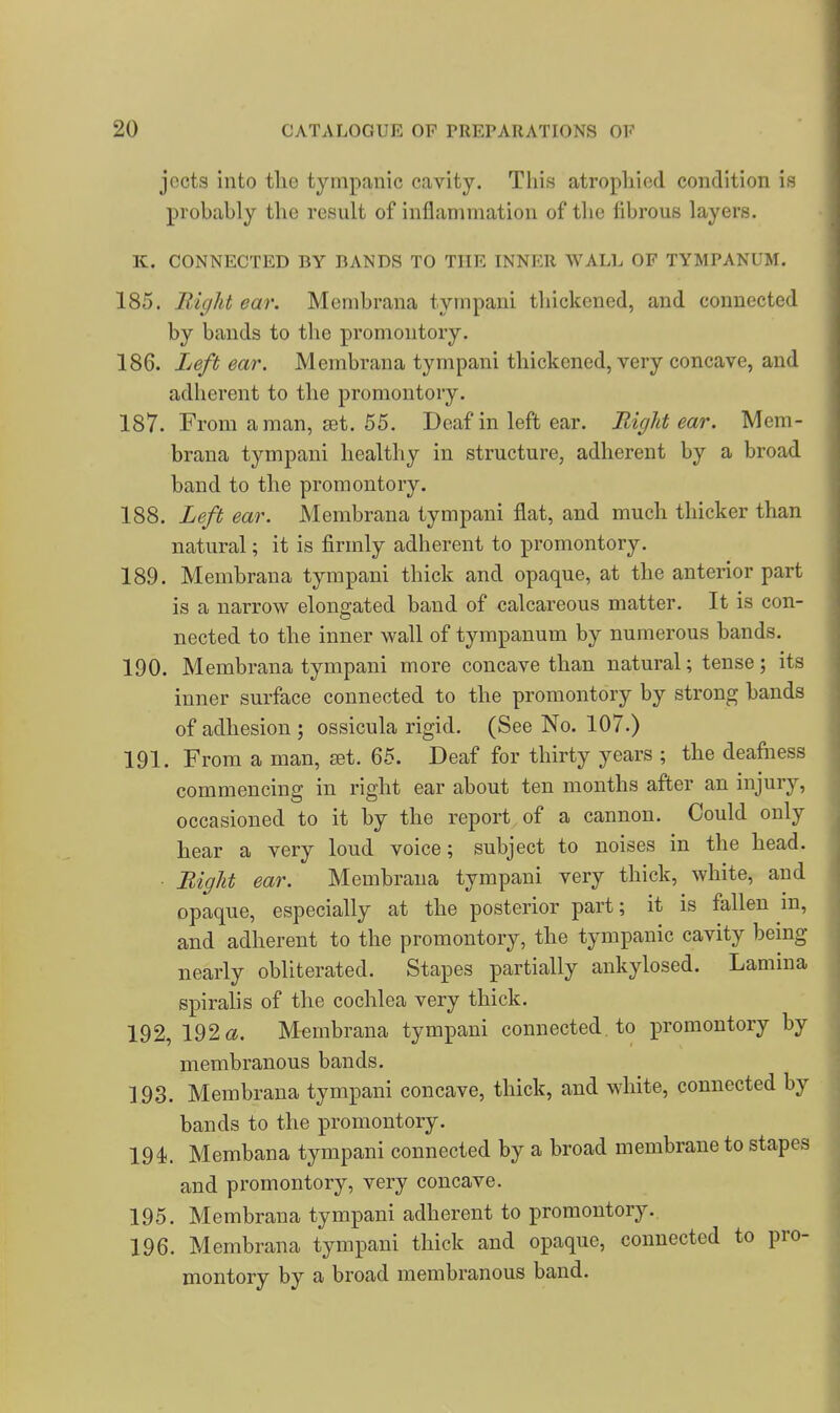 jccts into the tympanic cavity. This atrophied condition is probably the result of inflammation of the fibrous layers. K. CONNECTED BY BANDS TO THE INNER WALL OF TYMPANUM. 185. Right ear. Membrana tympani thickened, and connected by bands to the promontory. 186. Left ear. Membrana tympani thickened, very concave, and adherent to the promontory. 187. From a man, set. 55. Deaf in left ear. Right ear. Mem- brana tympani healthy in structure, adherent by a broad band to the promontory. 188. Left ear. Membrana tympani flat, and much thicker than natural; it is firmly adherent to promontory. 189. Membrana tympani thick and opaque, at the anterior part is a narrow elongated band of calcareous matter. It is con- nected to the inner wall of tympanum by numerous bands. 190. Membrana tympani more concave than natural; tense; its inner surface connected to the promontory by strong bands of adhesion; ossicula rigid. (See No. 107.) 191. From a man, jet. 65. Deaf for thirty years ; the deafness commencing in right ear about ten months after an injury, occasioned to it by the report of a cannon. Could only hear a very loud voice; subject to noises in the head. Right ear. Membrana tympani very thick, white, and opaque, especially at the posterior part; it is fallen m, and adherent to the promontory, the tympanic cavity being nearly obliterated. Stapes partially ankylosed. Lamina spirahs of the cochlea very thick. 192. 192«. Membrana tympani connected to promontory by membranous bands. 193. Membrana tympani concave, thick, and white, connected by bands to the promontory. 194. Membana tympani connected by a broad membrane to stapes and promontory, very concave. 195. Membrana tympani adherent to promontory. 196. Membrana tympani thick and opaque, connected to pro- montory by a broad membranous band.