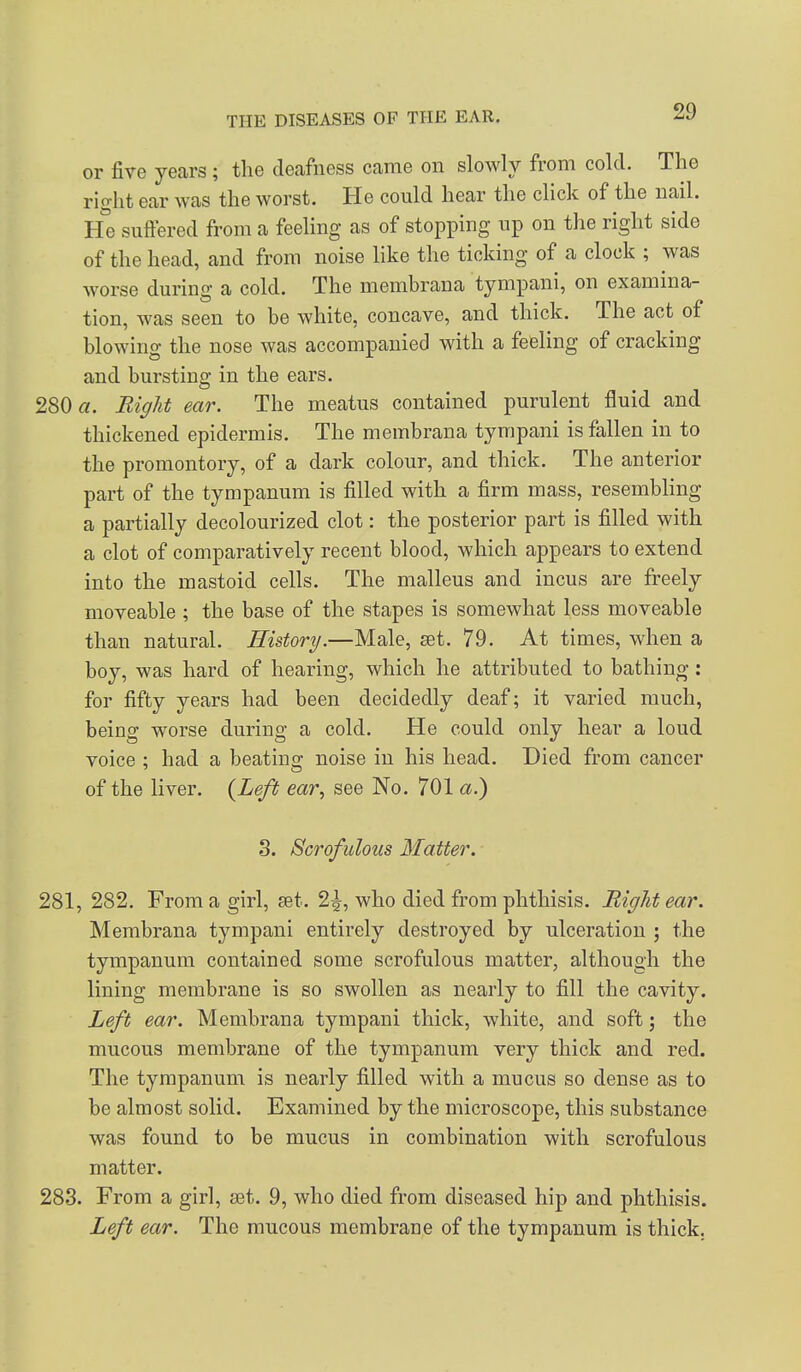 or five years; the deafness came on slowly from cold. The right ear was the worst. He could hear the click of the nail. He suffered from a feeling as of stopping up on the right side of the head, and from noise like the ticking of a clock ; was worse during a cold. The membrana tympani, on examina- tion, was seen to be white, concave, and thick. The act of blowing the nose was accompanied with a feeling of cracking and bursting in the ears. 280 a. Bight ear. The meatus contained purulent fluid and thickened epidermis. The membrana tympani is fallen in to the promontory, of a dark colour, and thick. The anterior part of the tympanum is filled with a firm mass, resembhng a partially decolourized clot: the posterior part is filled with a clot of comparatively recent blood, which appears to extend into the mastoid cells. The malleus and incus are freely moveable ; the base of the stapes is somewhat less moveable than natural. History.—Male, set. 79. At times, when a boy, was hard of hearing, which he attributed to bathing: for fifty years had been decidedly deaf; it varied much, being worse during a cold. He could only hear a loud voice : had a beatino; noise in his head. Died from cancer of the liver. {Left ear, see No. 701 a.) 3. Scrofulous flatter. 281, 282. From a girl, set. 2|, who died from phthisis. Right ear. Membrana tympani entirely destroyed by ulceration ; the tympanum contained some scrofulous matter, although the lining membrane is so swollen as nearly to fill the cavity. Left ear. Membrana tympani thick, white, and soft; the mucous membrane of the tympanum very thick and red. The tympanum is nearly filled with a mucus so dense as to be almost solid. Examined by the microscope, this substance was found to be mucus in combination with scrofulous matter. 283. From a girl, set. 9, who died from diseased hip and phthisis. Left ear. The mucous membrane of the tympanum is thick.