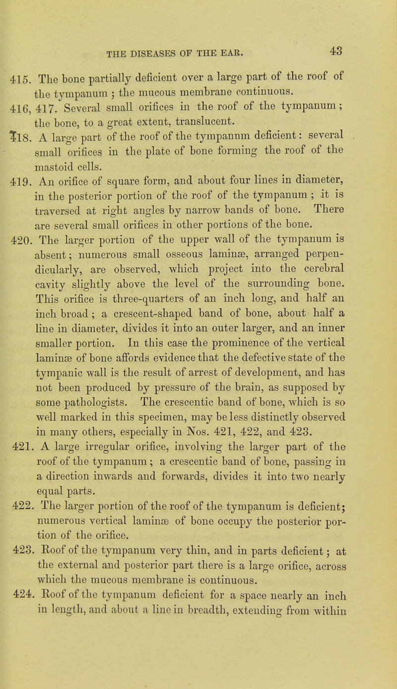 415. The bone partially deficient over a large part of the roof of the tympanum ; the mucous membrane continuous. 416,417. Several small orifices in thereof of the tympanum; the bone, to a great extent, translucent. 1^18. A large part of the roof of the tympanum deficient: several small orifices in the plate of bone forming the roof of the mastoid cells. 419. An orifice of square form, and about four lines in diameter, in the posterior portion of the roof of the tympanum ; it is traversed at right angles by narrow bands of bone. There are several small orifices in other portions of the bone. 420. The larger portion of the upper wall of the tympanum is absent; numerous small osseous laminae, arranged perpen- dicularly, are observed, which project into the cerebral cavity slightly above the level of the surrounding bone. This orifice is three-quarters of an inch long, and half an inch broad; a crescent-shaped band of bone, about half a line in diameter, divides it into an outer larger, and an inner smaller portion. In this case the prominence of the vertical laminse of bone afibrds evidence that the defective state of the tympanic wall is the result of arrest of development, and has not been produced by pressure of the brain, as supposed by some pathologists. The crescentic band of bone, which is so well marked in this specimen, may be less distinctly observed in many others, especially in Nos. 421, 422, and 42.3. 421. A large irregular orifice, involving the larger part of the roof of the tympanum ; a crescentic band of bone, passing iu a direction inwards and forwards, divides it into two nearly equal parts. 422. The larger portion of the roof of the tympanum is deficient; numerous vertical laminse of bone occupy the posterior por- tion of the orifice. 423. Roof of the tympanum very thin, and in parts deficient; at the external and posterior part there is a large orifice, across which the mucous membrane is continuous. 424. Eoof of the tympanum deficient for a space nearly an inch in lengtli, and about a line in breadth, extending from within