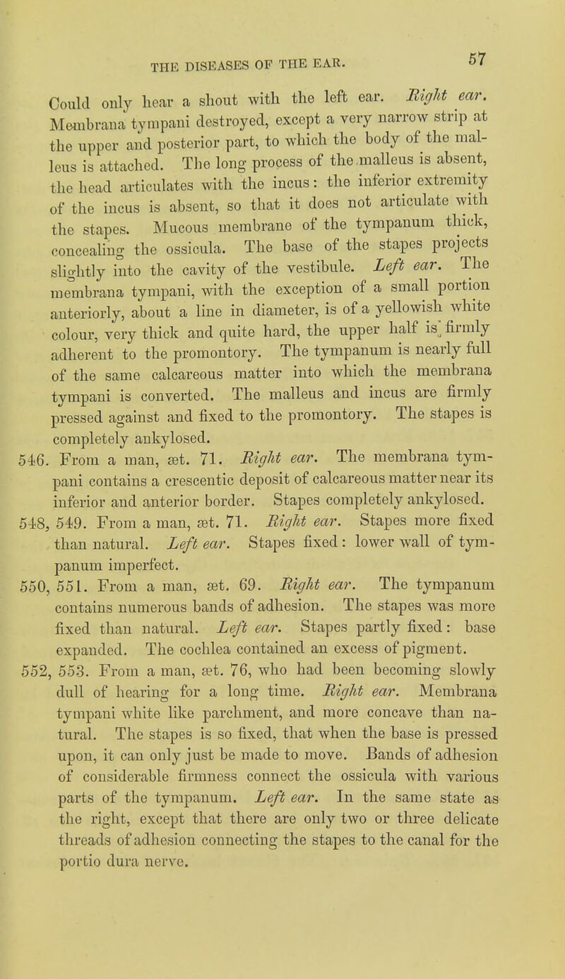 Could only hear a shout with the left ear. Bight ear. Membraua tympani destroyed, except a very narrow strip at the upper and posterior part, to which the body of the mal- leus is attached. The long process of the .malleus is absent, the head articulates with the incus: the inferior extremity of the incus is absent, so that it does not articulate with the stapes. Mucous membrane of the tympanum thick, conceahng the ossicula. The base of the stapes projects slightly into the cavity of the vestibule. Left ear. The membrana tympani, with the exception of a small portion anteriorly, about a line in diameter, is of a yellowish white colour, very thick and quite hard, the upper half is] firmly adherent to the promontory. The tympanum is nearly full of the same calcareous matter into which the membrana tympani is converted. The malleus and incus are firmly pressed against and fixed to the promontory. The stapes is completely ankylosed. 546. From a man, £et. 71. Right ear. The membrana tym- pani contains a crescentic deposit of calcareous matter near its inferior and anterior border. Stapes completely ankylosed. 548, 549. From a man, set. 71. Bight ear. Stapes more fixed than natural. Left ear. Stapes fixed : lower wall of tym- panum imperfect. 550, 551. From a man, set. 69. Bight ear. The tympanum contains numerous bands of adhesion. The stapes was more fixed than natural. Left ear. Stapes partly fixed: base expanded. The cochlea contained an excess of pigment. 552, 55.3. From a man, »t. 76, who had been becoming slowly dull of hearing for a long time. Bight ear. Membrana tympani white like parchment, and more concave than na- tural. The stapes is so fixed, that when the base is pressed upon, it can only just be made to move. Bands of adhesion of considerable firmness connect the ossicula with various parts of the tympanum. Left ear. In the same state as the right, except that there are only two or three delicate threads of adhesion connecting the stapes to the canal for the portio dura nerve.