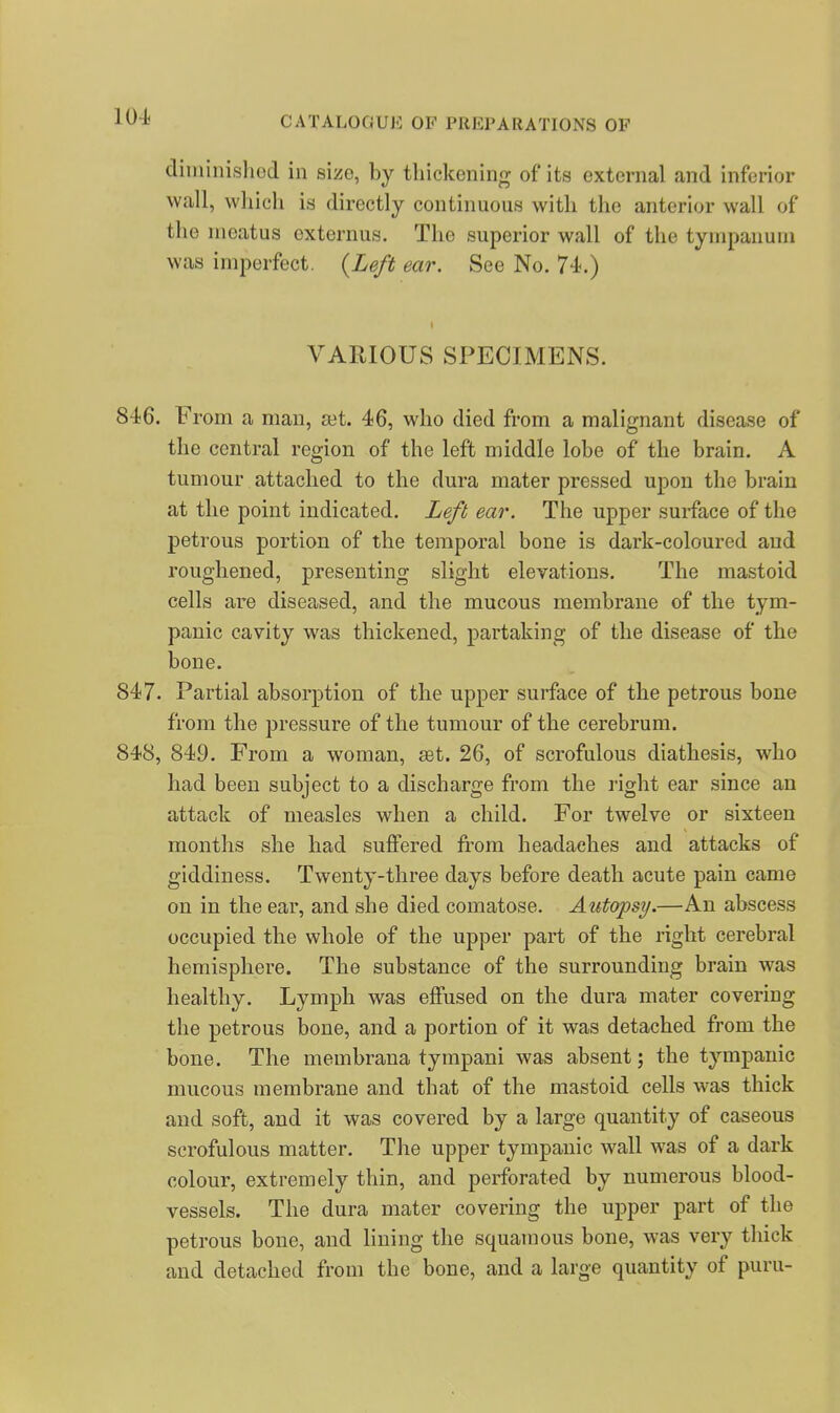 diininisliod in size, by thickening of its external and inferior wall, which is directly continuous with the anterior wall of the meatus oxternus. The superior wall of the tympanum was imperfect. {Left ear. See No. 74-.) VARIOUS SPECIMENS. 846. From a man, set. 46, who died from a malignant disease of the central region of the left middle lobe of the brain. A tumour attached to the dura mater pressed upon the brain at the point indicated. Left ear. The upper surface of the petrous portion of the temporal bone is dark-coloured and roughened, presenting slight elevations. The mastoid cells are diseased, and the mucous membrane of the tym- panic cavity was thickened, partaking of the disease of the bone. 847. Partial absorption of the upper surface of the petrous bone from the pressure of the tumour of the cerebrum. 848. 849. From a woman, set. 26, of scrofulous diathesis, who had been subject to a discharge from the right ear since an attack of measles when a child. For twelve or sixteen months she had suffered fi-om headaches and attacks of giddiness. Twenty-three days before death acute pain came on in the ear, and she died comatose. Autopsy.—An abscess occupied the whole of the upper part of the right cerebral hemisphere. The substance of the surrounding brain was healthy. Lymph was effused on the dura mater covering the petrous bone, and a portion of it was detached from the bone. The membrana tympani was absent; the tympanic mucous membrane and that of the mastoid cells was thick and soft, and it was covered by a large quantity of caseous scrofulous matter. The upper tympanic wall was of a dark colour, extremely thin, and perforated by numerous blood- vessels. The dura mater covering the upper part of the petrous bone, and lining the squamous bone, was very thick and detached from the bone, and a large quantity of puru-