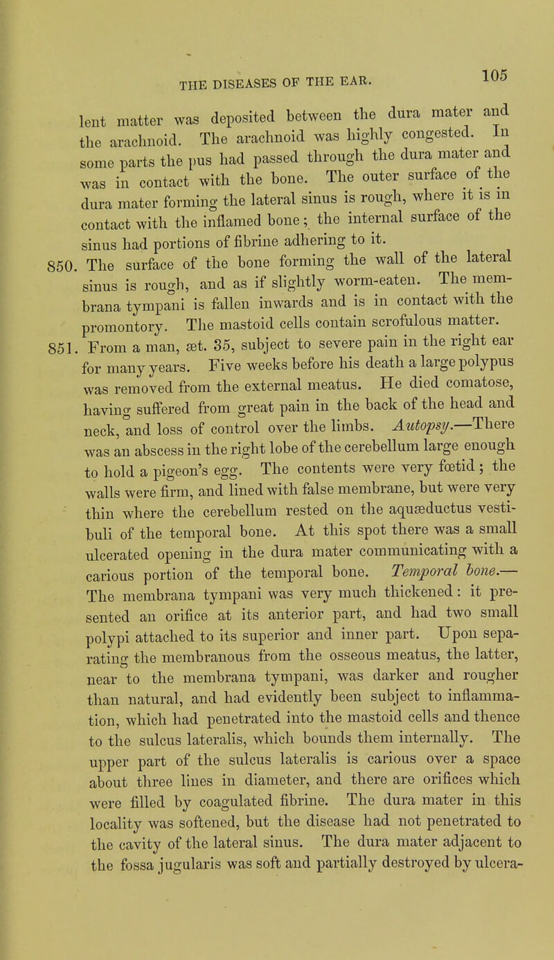 lent matter was deposited between the dura mater and the arachnoid. The arachnoid was highly congested. In some parts the pus had passed through the dura mater and was in contact with the bone. The outer surface of the dura mater forming the lateral sinus is rough, where it is in contact with the inflamed bone; the internal surface of the sinus had portions of fibrine adhering to it. 850. The surface of the bone forming the wall of the lateral sinus is rough, and as if slightly worm-eaten. The mem- brana tympani is fallen inwards and is in contact with the promontory. The mastoid cells contain scrofulous matter. 851. From a man, set. 85, subject to severe pain in the right ear for many years. Five weeks before his death a large polypus was removed from the external meatus. He died comatose, having sufiered from great pain in the back of the head and neck, and loss of control over the limbs. Autopsij.—There was an abscess in the right lobe of the cerebellum large enough to hold a pigeon's egg. The contents were very foetid ; the walls were firm, and lined with false membrane, but were very thin where the cerebellum rested on the aquasductus vesti- buli of the temporal bone. At this spot there was a small ulcerated opening in the dura mater communicating with a carious portion of the temporal bone. Temporal bone.— The membrana tympani was very much thickened: it pre- sented an orifice at its anterior part, and had two small polypi attached to its superior and inner part. Upon sepa- rating the membranous from the osseous meatus, the latter, near to the membrana tympani, was darker and rougher than natural, and had evidently been subject to inflamma- tion, which had penetrated into the mastoid cells and thence to the sulcus lateraHs, which bounds them internally. The upper part of the sulcus lateralis is carious over a space about three lines in diameter, and there are orifices which were filled by coagulated fibrine. The dura mater in this locality was softened, but the disease had not penetrated to the cavity of the lateral sinus. The dura mater adjacent to the fossa jugularis was soft and partially destroyed by ulcera-