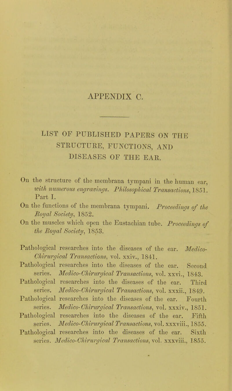 LIST OF PUBLISHED PAPERS ON THE STRUCTURE, FUNCTIONS, AND DISEASES OF THE EAR. On the structure of the membrana tympani in the human ear, with Qiumerous engramngs. PJiilosophical Transactions, 1851. Part I. On tlie functions of the membrana tympani. Proceedings of the Royal Society^ 1852. On the muscles which open the Eustachian tube. Proceedings of the Royal Society, 1853. Pathological researches into the diseases of the ear. Medico- Chirnrgical Transactions, vol. xxiv., 1841. Pathological researches into the diseases of the ear. Second series. Medico-Chiriirgical Transactions, vol. xxvi., 1843. Pathological researches into the diseases of the ear. Third series. Medico-Chirurgical Transactions, vol. xxxii., 1849. Pathological researches into the diseases of the ear. Fourth series. Medico-Chirurgical Transactions, vol. xxxiv., 1851. Pathological researches into the diseases of the ear. Fifth series. Medico-Chirurgical Transactions, vol. xxxviii., 1855. Pathological researches into the diseases of the ear. Sixth series. Medico-Chirurgical Transactions, vol. xxxviii., 1855.