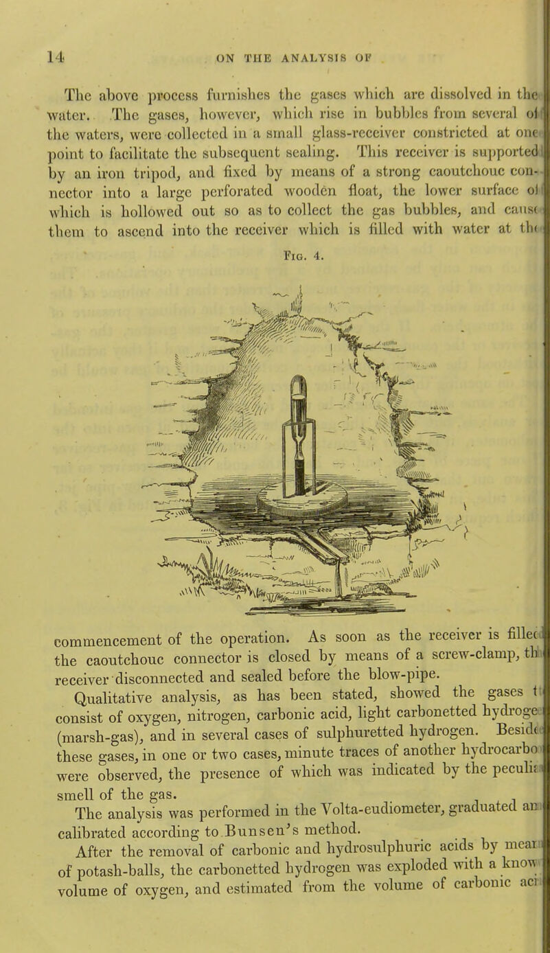 The ahove process furnishes the gases which are dissolved in tlic water. The gases, however, which rise in bubbles from several n1 the waters, were collected in a small glass-receiver constricted at (- point to facilitate the subsequent sealing. This receiver is sujjported by an iron tripod, and fixed by means of a strong caoutchouc con- nector into a large perforated wooden float, the lower surface o) which is hollowed out so as to collect the gas bubbles, and caus( them to ascend into the receiver which is filled with water at lh' Fig. 4. commencement of the operation. As soon as the receiver is fillec the caoutchouc connector is closed by means of a screw-clamp, th receiver disconnected and sealed before the blow-pipe. Qualitative analysis, as has been stated, showed the gases t consist of oxygen, nitrogen, carbonic acid, hght carbonetted hydroge (marsh-gas), and in several cases of sulphuretted hydrogen. Besid( these gases, in one or two cases, minute traces of another hydrocarbo were observed, the presence of which was indicated by the pecuh; smell of the gas. j i The analysis was performed in the Volta-eudiometer, graduated ac calibrated according to Bunsen's method. After the removal of carbonic and hydrosulphuric acids by meai of potash-balls, the carbonetted hydrogen was exploded with a kno^ volume of oxygen, and estimated from the volume of carbonic aci