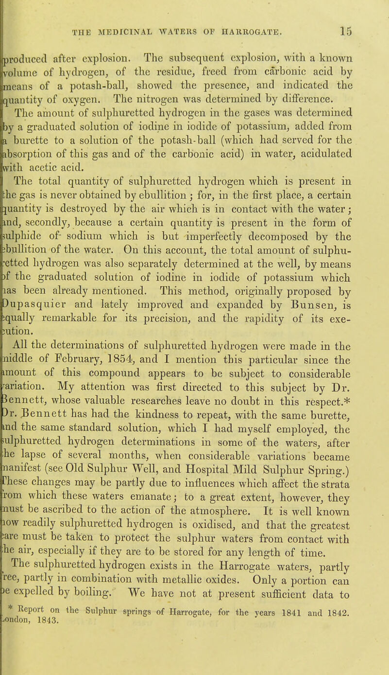 produced after explosion. The subsequent explosion, with a known iiime of hydrogen, of the residue, freed from carbonic acid by moans of a potash-ball, showed the presence, and indicated the intity of oxygen. The nitrogen was determined by difference. The amount of sulphuretted hydrogen in the gases was determined iby a graduated solution of iodine in iodide of potassium, added from a bm-ette to a solution of the potash-ball (which had served for the absorption of this gas and of the carbonic acid) in water, acidulated with, acetic acid. The total quantity of sulphuretted hydrogen which is present in ;he gas is never obtained by ebullition ; for, in the first place, a certain quantity is destroyed by the air which is in contact with the water; md, secondly, because a certain quantity is present in the form of sulphide of- sodium which is but imperfectly decomposed by the ;bullition of the water. On this account, the total amount of sulphu- •etted hydrogen was also separately determined at the well, by means )f the graduated solution of iodine in iodide of potassium which las been already mentioned. This method, originally proposed by )upasquier and lately improved and expanded by Bunsen, is :qually remarkable for its precision, and the rapidity of its exe- jution. All the determinations of sulphuretted hydrogen were made in the niddle of February, 1854, and I mention this particular since the imount of this compound appears to be subject to considerable wiation. My attention was first directed to this subject by Dr. 3ennett, whose valuable researches leave no doubt in this respect.* )r. Bennett has had the kindness to repeat, with the same burette, md the same standard solution, which I had myself employed, the ailphuretted hydrogen determinations in some of the waters, after he lapse of several months, when considerable variations became nanifest (see Old Sulphur Well, and Hospital Mild Sulphur Spring.) These changes may be partly due to influences which affect the strata rom which these waters emanate; to a great extent, however, they nust be ascribed to the action of the atmosphere. It is well known low readily sulphuretted hydrogen is oxidised, and that the greatest ;are must be taken to protect the sulphur waters from contact with he air, especially if they are to be stored for any length of time. The sulphuretted hydrogen exists in the Harrogate waters, partly ree, partly in combination with metallic oxides. Only a portion can )e expelled by boiling. We have not at present sufficient data to * Report on the Sulphur springs of Harrogate, for the years 1841 and 1842. -.ondon, 1843.