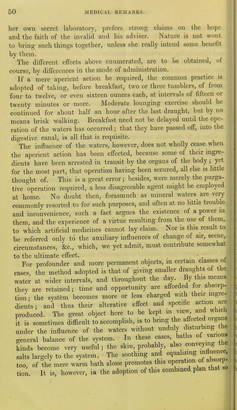 hor own secret laboratory, jircfers strong claims on the hope and the faith of the invalid and his adviser. Nature is not wont to bring such things together, unless she really intend some benefit by them. The different effects above enumerated, are to be obtained, of course, by differences in the mode of administration. If a mere aperient action be required, the common practice is adopted of taking, before breakfast, two or three tumblers, of from four to twelve, or even sixteen ounces each, at intervals of fifteen or twenty minutes or more. Moderate lounging exercise should be continued for about half an hour after the last draught, but by no means brisk walking. Breakfast need not be delayed until the ope- ration of the waters has occurred; that they have passed off, into the digestive canal, is all that is requisite. The influence of the waters, however, does not wholly cease when the aperient action has been effected, because some of their ingre- dients have been arrested in transit by the organs of the body; yet for the most part, that operation having been secured, all else is little thought of. This is a great error; besides, were merely the purga- tive operation required, a less disagreeable agent might be employed at home. No doubt then, forasmuch as mineral waters are very commonly resorted to for such pui-poses, and often at no little trouble and inconvenience, such a fact argues the existence of a power m , them, and the experience of a virtue resulting from the use of them, to which artificial medicines cannot lay claim. Nor is this result to , be referred only to the auxiliary influences of change of air, scene, circumstances, &c., which, we yet admit, must contribute somewhat to the ultimate effect. . • , For profounder and more permanent objects, in certam classes ot cases, the method adopted is that of giving smaller draughts ot the ' water at wider intervals, and throughout the day. By this means they are retained; time and opportunity are afforded for absorp- ; tion • the system becomes more or less charged with their mgre- ! dients; and thus their alterative effect and specific action ai;e , produced. The great object here to be kept in view, and which it is sometimes difficult to accomplish, is to bring the affected organs under the influence of the waters without unduly distui-bing the general balance of the system. In these cases, baths of various ^ kinds become very useful; the skin, probably, also. the > salts largely to the system. The soothing and equalmng influence^ too, of the mere warm batb alone promotes this operation of absorp , tion. It is, however, m the adoption of this combmed plan that so