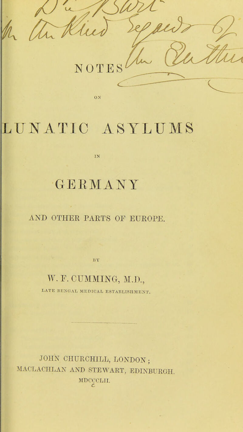 NOTES ox LUNATIC ASYLUMS IN GERMANY AND OTHER PARTS OF EUROPE. BY W. F. GUMMING, M.D., LATE BENGAL MEDICAL ESTABLISHMENT. JOHN CHURCHILL, LONDON; MACLACHLAN AND STEWART, EDINBURGH. MDCOCLII. c