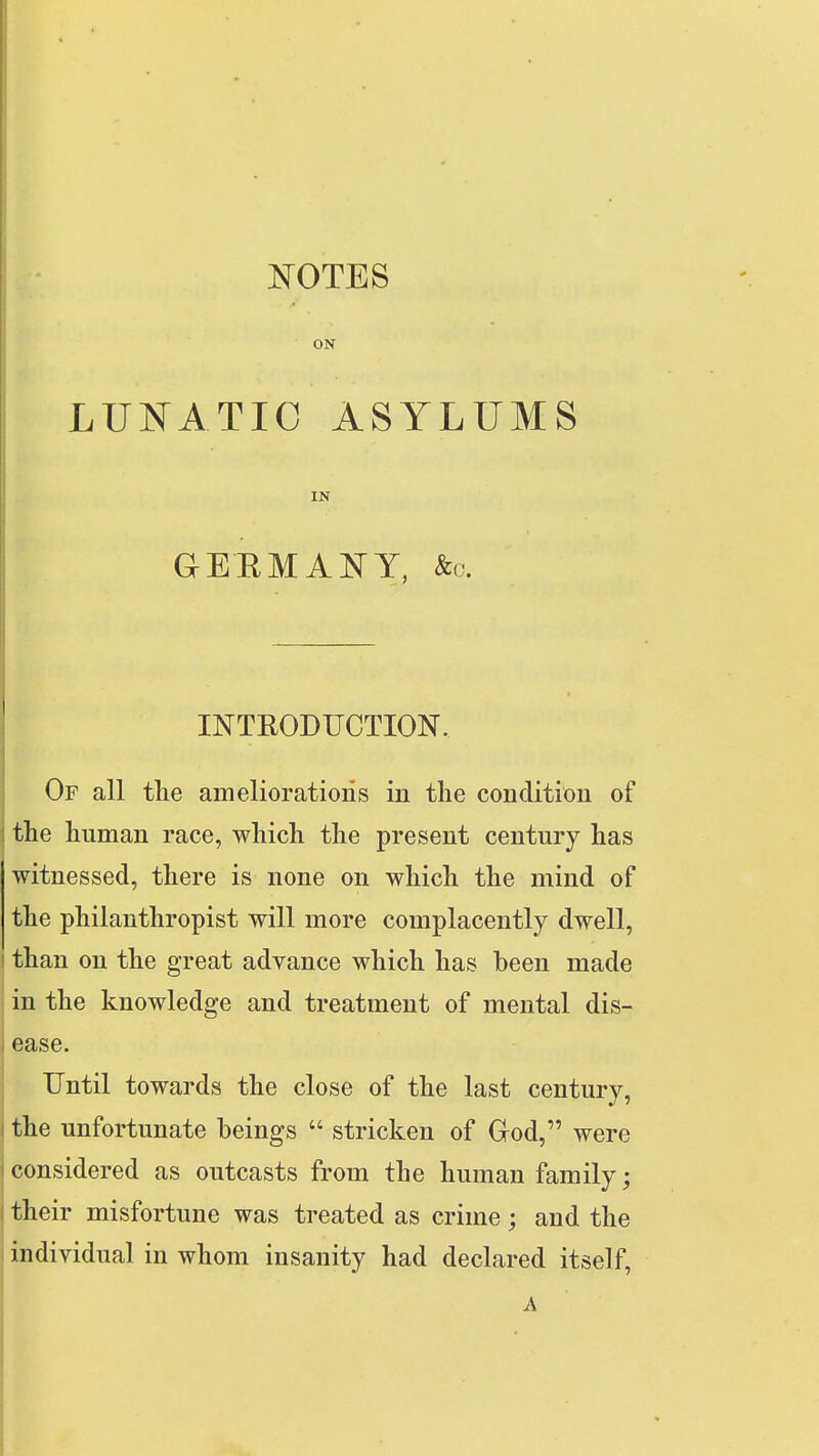 NOTES ON LUNATIC ASYLUMS IN GERMANY, &o. INTRODUCTION. Of all the ameliorations in the condition of the human race, which the present century has witnessed, there is none on which the mind of the philanthropist will more complacently dwell, i than on the great advance which has been made I in the knowledge and treatment of mental dis- ease. Until towards the close of the last century, the unfortunate beings  stricken of God, were considered as outcasts from the human family; their misfortune was treated as crime; and the individual in whom insanity had declared itself,