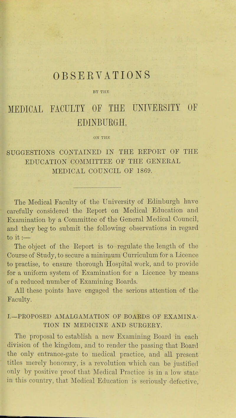 OBSEKVATIONS BY THE MEDICAL FACULTY OF THE UNIVERSITY OF EDINBURGH, ON THE SUGGESTIONS CONTAINED IN THE REPORT OF THE EDUCATION COMMITTEE OF THE GENERAL MEDICAL COUNCIL OF 1869. The Medical Faculty of the University of Edinburgh have carefully considered the Report on Medical Education and Examination by a Committee of the General Medical Council, and they beg to submit the following observations in regard to it:— The object of the Report is to regulate the length of the Course of Study, to secure a minimum Curriculum for a Licence to practise, to ensure thorough Hospital work, and to provide for a uniform system of Examination for a Licence by means of a reduced number of Examining Boards. All these points have engaged the serious attention of the Faculty. I.—PROPOSED AMALGAMATION OF BOARDS OF EXAMINA- TION IN MEDICINE AND SURGERY. The proposal to establish a new Examining Board in each division of the kingdom, and to render the passing that Board the only entrance-gate to medical practice, and all present titles merely honorary, is a revolution which can be justified only by positive proof that Medical Practice is in a low state in this country, that Medical Education is seriously defective,