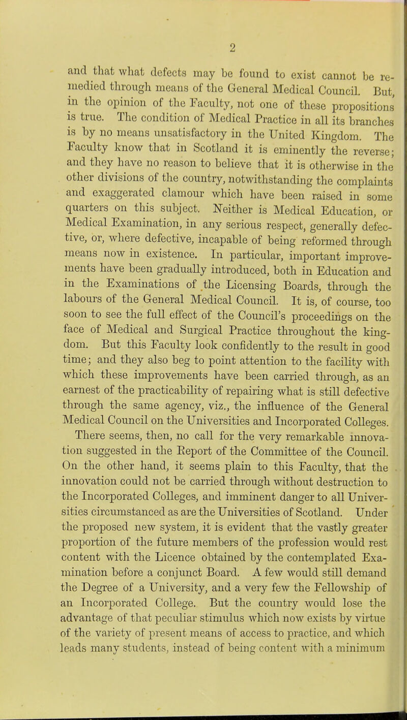 and that what defects may be found to exist cannot be re- medied through means of the General Medical Council. But, in the opinion of the Faculty, not one of these propositions is true. The condition of Medical Practice in all its branches is by no means unsatisfactory in the United Kingdom. The Faculty know that in Scotland it is eminently the reverse; and they have no reason to believe that it is otherwise in the other divisions of the country, notwithstanding the complaints and exaggerated clamour which have been raised in some quarters on this subject. Neither is Medical Education, or Medical Examination, in any serious respect, generally defec- tive, or, where defective, incapable of being reformed through means now in existence. In particular, important improve- ments have been gradually introduced, both in Education and in the Examinations of the Licensing Boards, through the labours of the General Medical Council. It is, of course, too soon to see the full effect of the Council's proceedings on the face of Medical and Surgical Practice throughout the king- dom. But this Faculty look confidently to the result in good time; and they also beg to point attention to the facility with which these improvements have been carried through, as an earnest of the practicability of repairing what is still defective through the same agency, viz., the influence of the General Medical Council on the Universities and Incorporated Colleges. There seems, then, no call for the very remarkable innova- tion suggested in the Eeport of the Committee of the Council. On the other hand, it seems plain to this Faculty, that the innovation could not be carried through without destruction to the Incorporated Colleges, and imminent danger to all Univer- sities circumstanced as are the Universities of Scotland. Under the proposed new system, it is evident that the vastly greater proportion of the future members of the profession would rest content with the Licence obtained by the contemplated Exa- mination before a conjunct Board. A few would still demand the Degree of a University, and a very few the Fellowship of an Incorporated College. But the country would lose the advantage of that peculiar stimulus which now exists by virtue of the variety of present means of access to practice, and which leads many students, instead of being content with a minimum