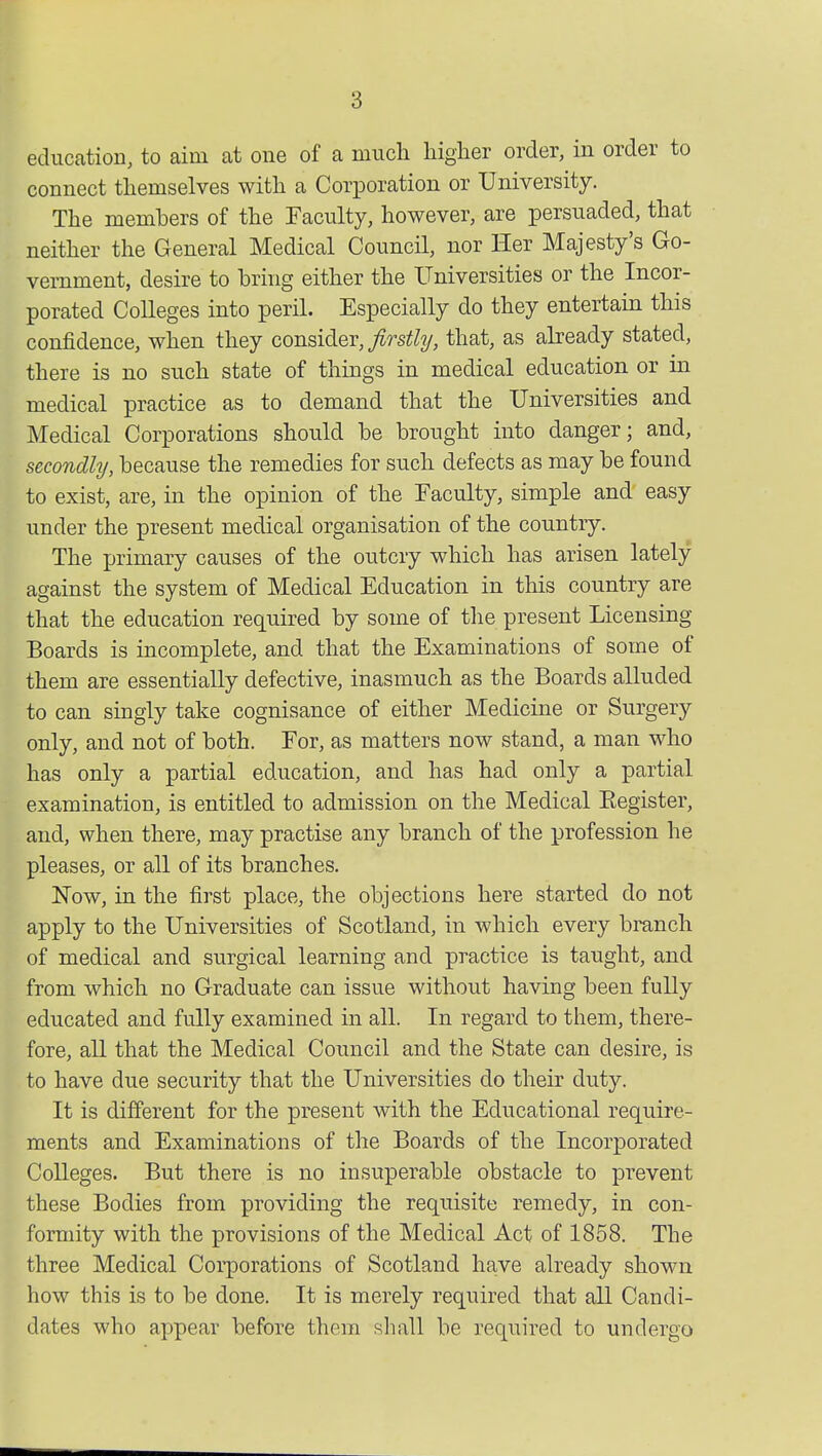 education, to aim at one of a much higher order, in order to connect themselves with a Corporation or University. The members of the Faculty, however, are persuaded, that neither the General Medical Council, nor Her Majesty's Go- vernment, desire to bring either the Universities or the Incor- porated Colleges into peril. Especially do they entertain this confidence, when they consider, firstly, that, as already stated, there is no such state of things in medical education or in medical practice as to demand that the Universities and Medical Corporations should be brought into danger; and, secondly, because the remedies for such defects as may be found to exist, are, in the opinion of the Faculty, simple and easy under the present medical organisation of the country. The primary causes of the outcry which has arisen lately against the system of Medical Education in this country are that the education required by some of the present Licensing Boards is incomplete, and that the Examinations of some of them are essentially defective, inasmuch as the Boards alluded to can singly take cognisance of either Medicine or Surgery only, and not of both. For, as matters now stand, a man who has only a partial education, and has had only a partial examination, is entitled to admission on the Medical Eegister, and, when there, may practise any branch of the profession he pleases, or all of its branches. Now, in the first place, the objections here started do not apply to the Universities of Scotland, in which every branch of medical and surgical learning and practice is taught, and from which no Graduate can issue without having been fully educated and fully examined in all. In regard to them, there- fore, all that the Medical Council and the State can desire, is to have due security that the Universities do their duty. It is different for the present with the Educational require- ments and Examinations of the Boards of the Incorporated Colleges. But there is no insuperable obstacle to prevent these Bodies from providing the requisite remedy, in con- formity with the provisions of the Medical Act of 1858. The three Medical Corporations of Scotland have already shown how this is to be done. It is merely required that all Candi- dates who appear before them shall be required to undergo