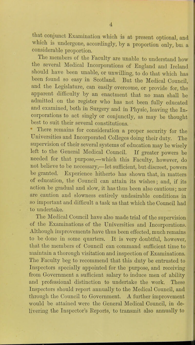 that conjunct Examination which is at present optional, and which is undergone, accordingly, by a proportion only, bm a considerable proportion. The members of the Faculty are unable to understand how the several Medical Incorporations of England and Ireland should have been unable, or unwilling, to do that which has been found so easy in Scotland. But the Medical Council, and the Legislature, can easily overcome, or provide for, the apparent difficulty by an enactment that no man shall be admitted on the register who has not been fully educated and examined, both in Surgery and in Physic, leaving the In. corporations to act singly or conjunctly, as may be thought best to suit their several constitutions. • There remains for consideration a proper security for the Universities and Incorporated Colleges doing their duty. The supervision of their several systems of education may be wisely left to the General Medical Council. If greater powers be needed for that purpose,—which this Faculty, however, do not believe to be necessary,—let sufficient, but discreet, powers be granted. Experience hitherto has shown that, in matters of education, the Council can attain its wishes; and, if its action be gradual and slow, it has thus been also cautious; nor are caution and slowness entirely undesirable conditions in so important and difficult a task as that which the Council had to undertake. The Medical Council have also made trial of the supervision of the Examinations of the Universities and Incorporations. Although improvements have thus been effected, much remains to be clone in some quarters. It is very doubtful, however, that the members of Council can command sufficient time to maintain a thorough visitation and inspection of Examinations. The Faculty beg to recommend that this duty be entrusted to Inspectors specially appointed for the purpose, and receiving from Government a sufficient salary to induce men of ability and professional distinction to undertake the work. These Inspectors should report annually to the Medical Council, and through the Council to Government. A further improvement would be attained were the General Medical Council, in de- livering the Inspector's Reports, to transmit also annually to
