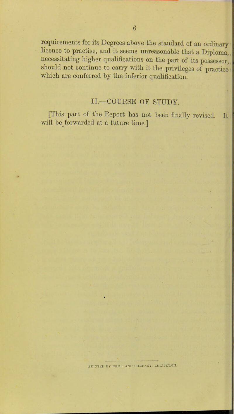 requirements for its Degrees above the standard of an ordinary licence to practise, and it seems unreasonable that a Diploma, necessitating higher qualifications on the part of its possessor, should not continue to carry with it the privileges of practice which are conferred by the inferior qualification. II.—COUKSE OF STUDY. [This part of the Eeport has not been finally revised. It will beforwarded at a future time.] PKINTEU BV NF.IU. AND COMPACT, BlUSBOHOfl