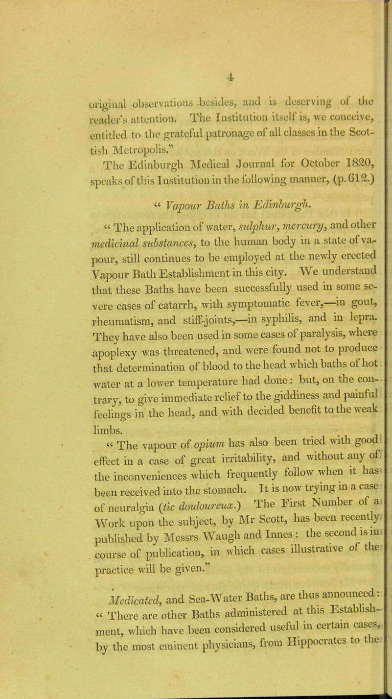 original observations besides, and is deserving of the reader s attention. The Institution itself is, we conceive, entitled to the grateful patronage of all classes in the Scot- tish Metropolis.11 The Edinburgh Medical Journal for October 1S20, speaks of this Institution in the following manner, (p. 612.)  Vapour Baths in Edinburgh. « The application of water, sulphur, mercury, and other medicinal substances, to the human body in a state of va- pour, still continues to be employed at the newly erected Vapour Bath Establishment in this city. We understand that these Baths have been successfully used in some se- vere cases of catarrh, with symptomatic fever,—in gout, rheumatism, and stiff-joints,—in syphilis, and in lepra. They have also been used in some cases of paralysis, where apoplexy was threatened, and were found not to produce that determination of blood to the head which baths of hot water at a lower temperature had done: but, on the con- trary, to give immediate relief to the giddiness and painful feelings in the head, and with decided benefit to the weak limbs. « The vapour of opium has also been tried with good effect in a case of great irritability, and without any of the inconveniences which frequently follow when it has- been received into the stomach. It is now trying m a case of neuralgia (tic douloureux.) The First Number of a Work upon the subject, by Mr Scott, has been recently, published by Messrs Waugh and Innes : the second is m. . course of publication, in which cases illustrative of the practice will be given. Medicated, and Sea-Water Baths, are thus announced: « There are other Baths administered at this Establish- ment, which have been considered useful in certain cases, by the most eminent physicians, from Hippocrates to the