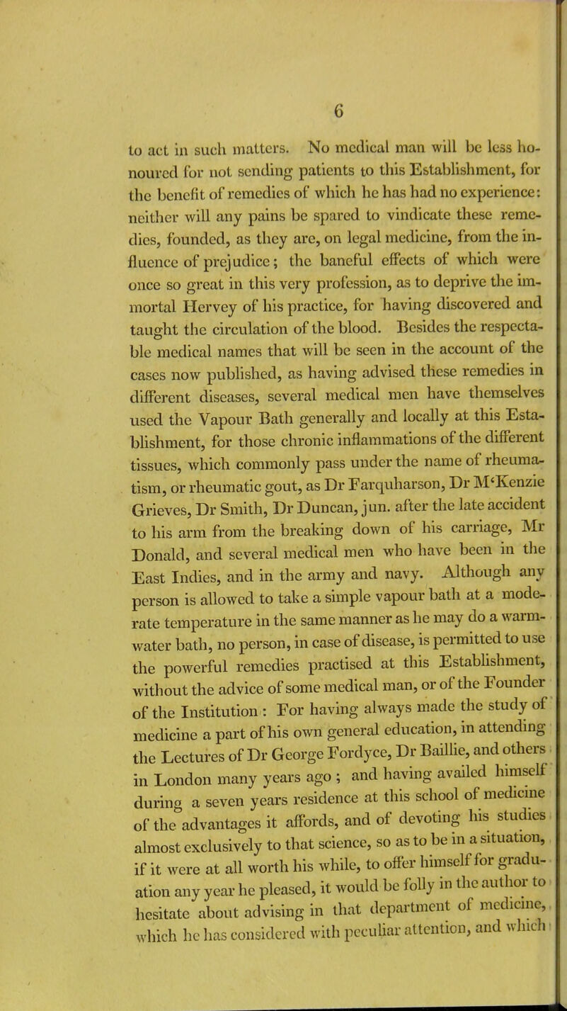 to act in such matters. No medical man will be less ho- noured Cor not sending patients to this Establishment, for the benefit of remedies of which he has had no experience: neither will any pains be spared to vindicate these reme- dies, founded, as they are, on legal medicine, from the in- fluence of prejudice; the baneful effects of which were once so great in this very profession, as to deprive the im- mortal Hervey of his practice, for having discovered and taught the circulation of the blood. Besides the respecta- ble medical names that will be seen in the account of the cases now published, as having advised these remedies in different diseases, several medical men have themselves used the Vapour Bath generally and locally at this Esta- blishment, for those chronic inflammations of the different tissues, which commonly pass under the name of rheuma- tism, or rheumatic gout, as Dr Farquharson, Dr M'Kenzie Grieves, Dr Smith, Dr Duncan, jun. after the late accident to his arm from the breaking down of his carriage, Mr Donald, and several medical men who have been in the East Indies, and in the army and navy. Although any person is allowed to take a simple vapour bath at a mode- rate temperature in the same manner as he may do a warm- water bath, no person, in case of disease, is permitted to use the powerful remedies practised at this Establishment, without the advice of some medical man, or of the Founder of the Institution : For having always made the study of medicine a part of his own general education, in attending the Lectures of Dr George Fordyce, Dr Baillie, and others in London many years ago ; and having availed himself during a seven years residence at this school of medicine of the advantages it affords, and of devoting his studies almost exclusively to that science, so as to be in a situation, if it were at all worth his while, to offer himself for gradu- ation any year he pleased, it would be folly in the author to hesitate about advising in that department of medicine which he lias considered with peculiar attention, and which
