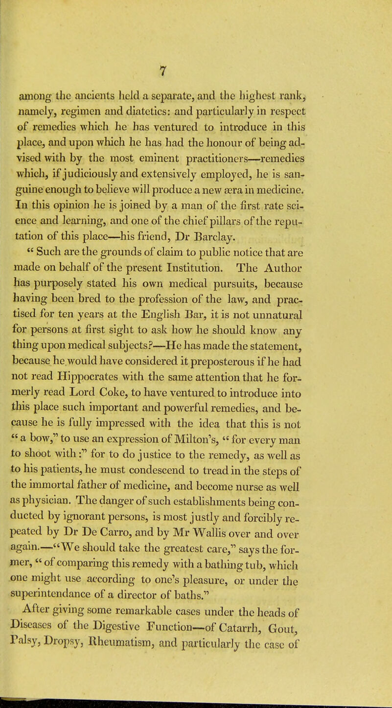among the ancients held a separate, and the highest rank, namely, regimen and diatetics: and particularly in respect of remedies which he has ventured to introduce in this place, and upon which he has had the honour of being ad- vised with by the most eminent practitioners—remedies which, if judiciously and extensively employed, he is san- guine enough to believe will produce a new aera in medicine. In this opinion he is joined by a man of the first rate sci- ence and learning, and one of the chief pillars of the repu- tation of this place—his friend, Dr Barclay.  Such are the grounds of claim to public notice that are made on behalf of the present Institution. The Author has purposely stated his own medical pursuits, because having been bred to the profession of the law, and prac- tised for ten years at the English Bar, it is not unnatural for persons at first sight to ask how he should know any thing upon medical subjects?—He has made the statement, because he would have considered it preposterous if he had not read Hippocrates with the same attention that he for- merly read Lord Coke, to have ventured to introduce into this place such important and powerful remedies, and be- cause he is fully impressed with the idea that this is not  a bow, to use an expression of Milton's,  for every man to shoot with: for to do justice to the remedy, as well as to his patients, he must condescend to tread in the steps of the immortal father of medicine, and become nurse as well as physician. The danger of such establishments being con- ducted by ignorant persons, is most justly and forcibly re- peated by Dr De Carro, and by Mr Wallis over and over again.—We should take the greatest care, says the for- mer,  of comparing this remedy with a bathing tub, which one mjght use according to one's pleasure, or under the superintendance of a director of baths. After giving some remarkable cases under the heads of Diseases of the Digestive Function—of Catarrh, Gout, ralsy, Dropsy, Rheumatism, and particularly the case of