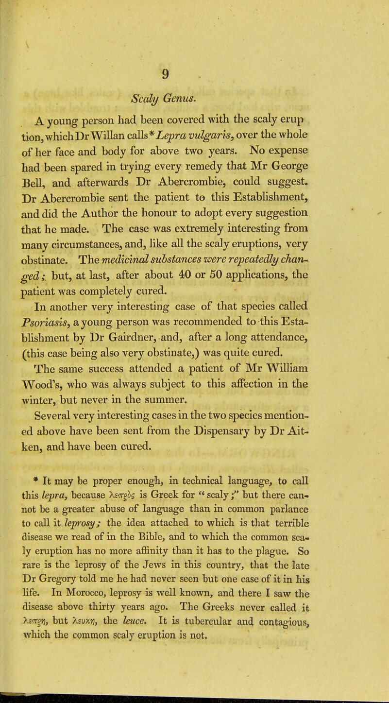 Scaly Genus. A young person had been covered with the scaly erup tion, which DrWillan calls * Lepra 'vulgaris, over the whole of her face and body for above two years. No expense had been spared in trying every remedy that Mr George Bell, and afterwards Dr Abercrombie, could suggest. Dr Abercrombie sent the patient to this Establishment, and did the Author the honour to adopt every suggestion that he made. The case was extremely interesting from many circumstances, and, like all the scaly eruptions, very obstinate. The medicinal substances were repeatedly chan- ged ;. but, at last, after about 40 or 50 applications, the patient was completely cured. In another very interesting case of that species called Psoriasis, a young person was recommended to this Esta- blishment by Dr Gairdner, and, after a long attendance, (this case being also very obstinate,) was quite cured. The same success attended a patient of Mr William Wood's, who was always subject to this affection in the winter, but never in the summer. Several very interesting cases in the two species mention- ed above have been sent from the Dispensary by Dr Ait- ken, and have been cured. * It may be proper enough, in technical language, to call this lepra, because Xsirgbg is Greek for  scalybut there can- not be a greater abuse of language than in common parlance to call it leprosy; the idea attached to which is that terrible disease we read of in the Bible, and to which the common sca- ly eruption has no more affinity than it has to the plague. So rare is the leprosy of the Jews in this country, that the late Dr Gregory told me he had never seen but one case of it in his life. In Morocco, leprosy is well known, and there I saw the disease above thirty years ago. The Greeks never called it >.2Tg>j, but Xsuxt), the leuce. It is tubercular and contagious, which the common scaly eruption is not.