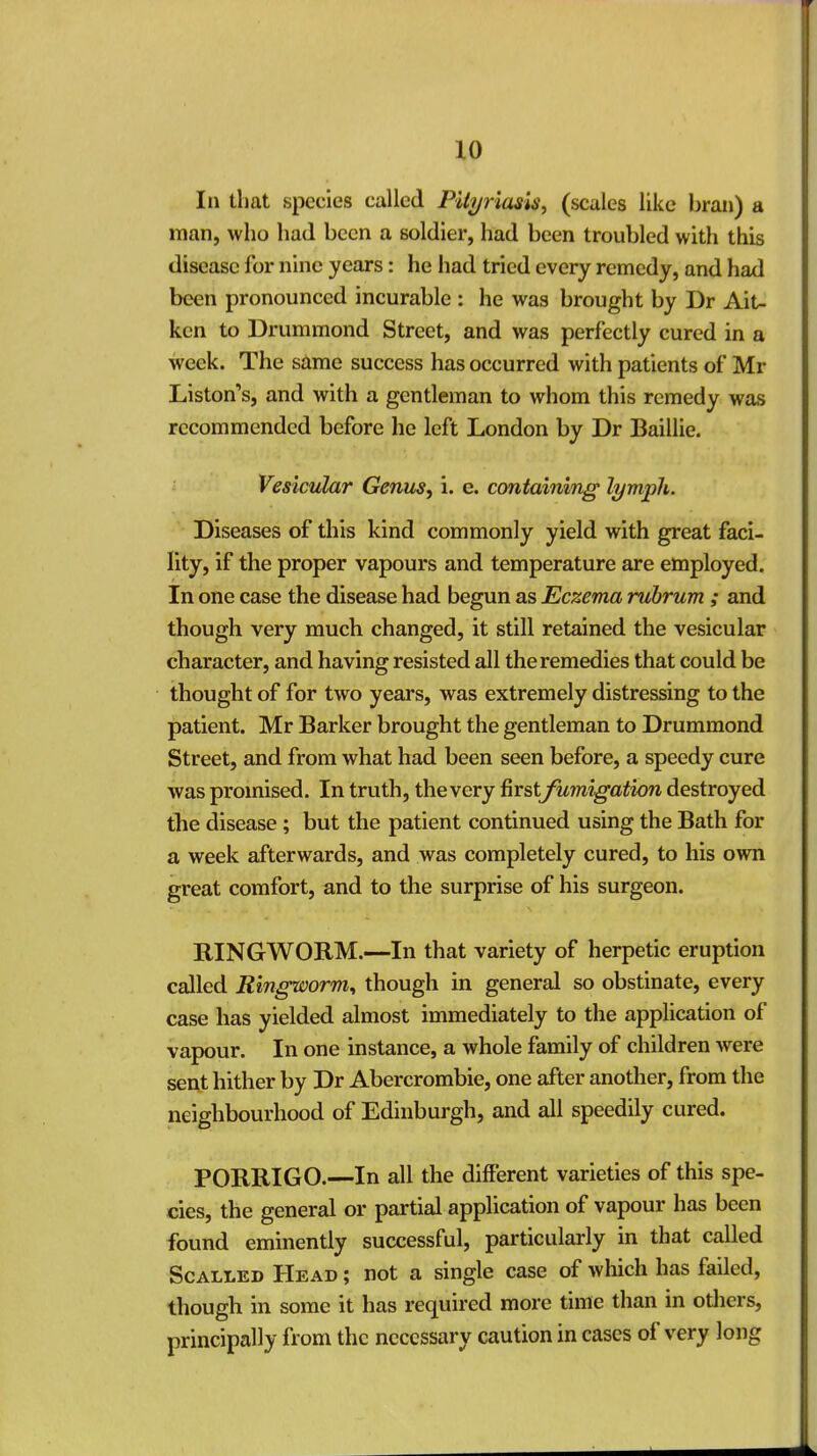 111 that species called Pityriasis, (scales like bran) a man, who had been a soldier, had been troubled with this disease for nine years: he had tried every remedy, and had been pronounced incurable : he was brought by Dr Ait- ken to Drummond Street, and was perfectly cured in a week. The same success has occurred with patients of Mr Liston's, and with a gentleman to whom this remedy was recommended before he left London by Dr Baillie. Vesicular Genus, i. e. containing lymph. Diseases of this kind commonly yield with great faci- lity, if the proper vapours and temperature are employed. In one case the disease had begun as Eczema rubrum ; and though very much changed, it still retained the vesicular character, and having resisted all the remedies that could be thought of for two years, was extremely distressing to the patient. Mr Barker brought the gentleman to Drummond Street, and from what had been seen before, a speedy cure was promised. In truth, the very first fumigation destroyed the disease ; but the patient continued using the Bath for a week afterwards, and was completely cured, to his own great comfort, and to the surprise of his surgeon. RINGWORM.—In that variety of herpetic eruption called Ringworm, though in general so obstinate, every case has yielded almost immediately to the application of vapour. In one instance, a whole family of children were sent hither by Dr Abercrombie, one after another, from the neighbourhood of Edinburgh, and all speedily cured. PORRIGO.—In all the different varieties of this spe- cies, the general or partial application of vapour has been found eminently successful, particularly in that called Scalled Head ; not a single case of which has failed, though in some it has required more time than in others, principally from the necessary caution in cases of very long
