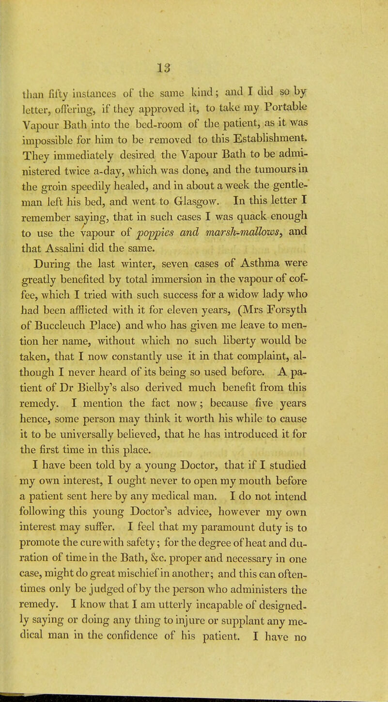 t han fifty instances of the same kind; and I did so by letter, offering, if they approved it, to take my .Portable Vapour Bath into the bed-room of the patient, as it was impossible for him to be removed to this Establishment. They immediately desired the Vapour Bath to be admi- nistered twice a-day, which was done, and the tumours in the groin speedily healed, and in about a week the gentle- man left his bed, and went to Glasgow. In this letter I remember saying, that in such cases I was quack enough to use the vapour of poppies and marsh-mallows, and that Assalini did the same. During the last winter, seven cases of Asthma were greatly benefited by total immersion in the vapour of cof- fee, which I tried with such success for a widow lady who had been afflicted with it for eleven years, (Mrs Forsyth of Buccleuch Place) and who has given me leave to men- tion her name, without which no such liberty would be taken, that I now constantly use it in that complaint, al- though I never heard of its being so used before. A pa- tient of Dr Bielby's also derived much benefit from this remedy. I mention the fact now; because five years hence, some person may think it worth his while to cause it to be universally believed, that he has introduced it for the first time in this place. I have been told by a young Doctor, that if I studied my own interest, I ought never to open my mouth before a patient sent here by any medical man. I do not intend following this young Doctor's advice, however my own interest may suffer. I feel that my paramount duty is to promote the cure with safety; for the degree of heat and du- ration of time in the Bath, &c. proper and necessary in one case, might do great mischief in another; and this can often- times only be judged of by the person who administers the remedy. I know that I am utterly incapable of designed- ly saying or doing any thing to injure or supplant any me- dical man in the confidence of his patient. I have no