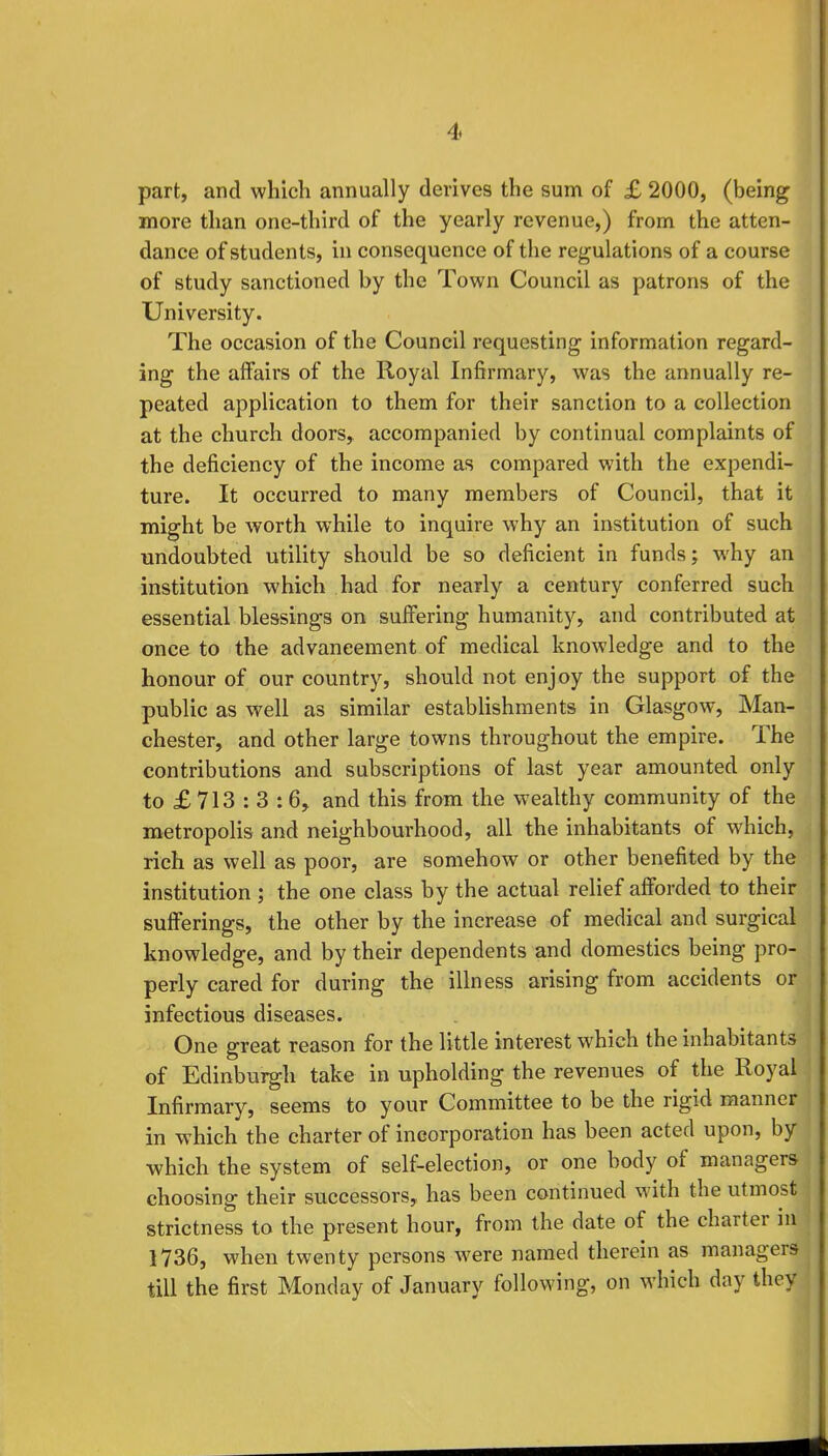 part, and which annually derives the sum of £ 2000, (being more than one-third of the yearly revenue,) from the atten- dance of students, in consequence of the regulations of a course of study sanctioned by the Town Council as patrons of the University. The occasion of the Council requesting information regard- ing the affairs of the Royal Infirmary, was the annually re- peated application to them for their sanction to a collection at the church doors, accompanied by continual complaints of the deficiency of the income as compared with the expendi- ture. It occurred to many members of Council, that it might be worth while to inquire why an institution of such undoubted utility should be so deficient in funds; why an institution which had for nearly a century conferred such essential blessings on suffering humanity, and contributed at once to the advancement of medical knowledge and to the honour of our country, should not enjoy the support of the public as well as similar establishments in Glasgow, Man- chester, and other large towns throughout the empire. The contributions and subscriptions of last year amounted only to £ 713 : 3 :6, and this from the wealthy community of the metropolis and neighbourhood, all the inhabitants of which, rich as well as poor, are somehow or other benefited by the institution ; the one class by the actual relief afforded to their sufferings, the other by the increase of medical and surgical knowledge, and by their dependents and domestics being pro- perly cared for during the illness arising from accidents or infectious diseases. One great reason for the little interest which the inhabitants of Edinburgh take in upholding the revenues of the Royal Infirmary, seems to your Committee to be the rigid manner in which the charter of incorporation has been acted upon, by which the system of self-election, or one body of managers choosing their successors, has been continued with the utmost strictness to the present hour, from the date of the charter in 1736, when twenty persons were named therein as managers till the first Monday of January following, on which day they
