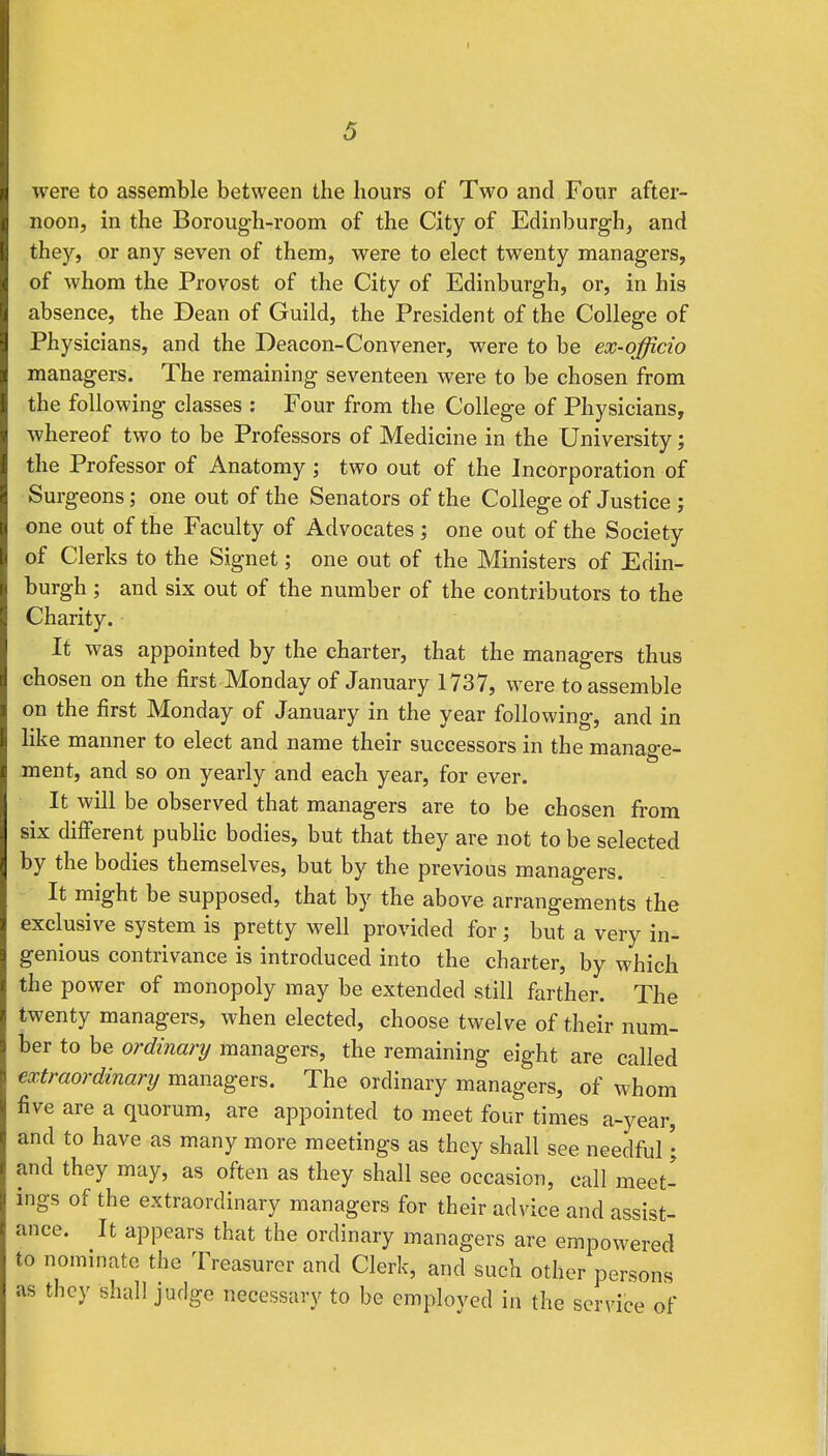 were to assemble between the hours of Two and Four after- noon, in the Borough-room of the City of Edinburgh, and they, or any seven of them, were to elect twenty managers, of whom the Provost of the City of Edinburgh, or, in his absence, the Dean of Guild, the President of the College of Physicians, and the Deacon-Convener, were to be ex-officio managers. The remaining seventeen were to be chosen from the following classes : Four from the College of Physicians, whereof two to be Professors of Medicine in the University; the Professor of Anatomy; two out of the Incorporation of Surgeons; one out of the Senators of the College of Justice ; one out of the Faculty of Advocates ; one out of the Society of Clerks to the Signet; one out of the Ministers of Edin- burgh ; and six out of the number of the contributors to the Charity. It was appointed by the charter, that the managers thus chosen on the first Monday of January 1737, were to assemble on the first Monday of January in the year following, and in like manner to elect and name their successors in the manage- ment, and so on yearly and each year, for ever. It will be observed that managers are to be chosen from six different public bodies, but that they are not to be selected by the bodies themselves, but by the previous managers. It might be supposed, that by the above arrangements the exclusive system is pretty well provided for j but a very in- genious contrivance is introduced into the charter, by which the power of monopoly may be extended still farther. The twenty managers, when elected, choose twelve of their num- ber to be ordinary managers, the remaining eight are called extraordinary managers. The ordinary managers, of whom five are a quorum, are appointed to meet four times a-year, and to have as many more meetings as they shall see needful • and they may, as often as they shall see occasion, call meet- ings of the extraordinary managers for their advice and assist- ance. It appears that the ordinary managers are empowered to nominate the Treasurer and Clerk, and such other persons as they shall judge necessary to be employed in the service of