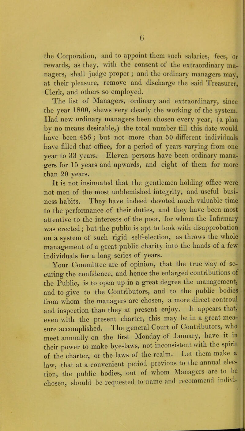 the Corporation, and to appoint them such salaries, fees, or rewards, as they, with the consent of the extraordinary ma- nagers, shall judge proper ; and the ordinary managers may, at their pleasure, remove and discharge the said Treasurer, Clerk, and others so employed. The list of Managers, ordinary and extraordinary, since the year 1800, shews very clearly the working of the system. Had new ordinary managers been chosen every year, (a plan by no means desirable,) the total number till this date would have been 456 ; but not more than 50 different individuals have filled that office, for a period of years varying from one year to 33 years. Eleven persons have been ordinary mana- gers for 15 years and upwards, and eight of them for more than 20 years. It is not insinuated that the gentlemen holding office were not men of the most unblemished integrity, and useful busi- ness habits. They have indeed devoted much valuable time to the performance of their duties, and they have been most attentive to the interests of the poor, for whom the Infirmary was erected; but the public is apt to look with disapprobation on a system of such rigid self-election, as throws the whole management of a great public charity into the hands of a few individuals for a long series of years. Your Committee are of opinion, that the true way of se- curing the confidence, and hence the enlarged contributions of the Public, is to open up in a great degree the management, and to give to the Contributors, and to the public bodies from whom the managers are chosen, a more direct controul and inspection than they at present enjoy. It appears that, even with the present charter, this may be in a great mea- sure accomplished. The general Court of Contributors, who meet annually on the first Monday of January, have it in their power to make bye-laws, not inconsistent with the spirit of the charter, or the laws of the realm. Let them make a law, that at a convenient period previous to the annual elec- tion, the public bodies, out of whom Managers are to be chosen, should be requested to name and recommend indivi-