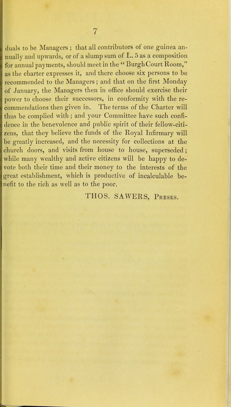 duals to be Managers ; that all contributors of one guinea an- nually and upwards, or of a slump sum of L. 5 as a composition for annual payments, should meet in the  Burgh Court Room, as the charter expresses it, and there choose six persons to be recommended to the Managers; and that on the first Monday of January, the Managers then in office should exercise their power to choose their successors, in conformity with the re- commendations then given in. The terms of the Charter will thus be complied with; and your Committee have such confi- dence in the benevolence and public spirit of their fellow-citi- zens, that they believe the funds of the Royal Infirmary will be greatly increased, and the necessity for collections at the church doors, and visits from house to house, superseded; while many wealthy and active citizens will be happy to de- vote both their time and their money to the interests of the great establishment, which is productive of incalculable be- nefit to the rich as well as to the poor. THOS. SAWERS, Preses.