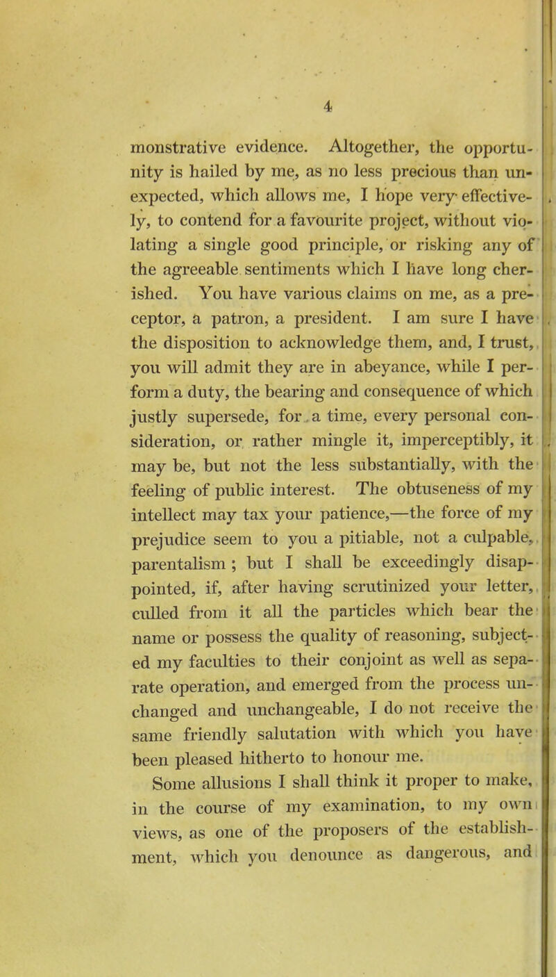 1 monstrative evidence. Altogether, the opportu- nity is hailed by me, as no less precious than un- expected, which allows me, I hope very effective- ly, to contend for a favourite project, without vio- lating a single good principle, or risking any of the agreeable sentiments which I have long cher- ished. You have various claims on me, as a pre- ceptor, a patron, a president. I am sure I have the disposition to acknowledge them, and, I trust,, you will admit they are in abeyance, while I per- form a duty, the bearing and consequence of which justly supersede, for a time, every personal con- sideration, or rather mingle it, imperceptibly, it maybe, but not the less substantially, with the feeling of public interest. The obtuseness of my intellect may tax your patience,—the force of my prejudice seem to you a pitiable, not a culpable, parentalism ; but I shall be exceedingly disap- pointed, if, after having scrutinized your letter,, culled from it all the particles which bear the- name or possess the quality of reasoning, subject- ed my faculties to their conjoint as well as sepa- rate operation, and emerged from the process un- I changed and unchangeable, I do not receive the same friendly salutation with which you have been pleased hitherto to honour me. Some allusions I shall think it proper to make, I in the course of my examination, to my owm views, as one of the proposers of the establish- ment, which you denounce as dangerous, and